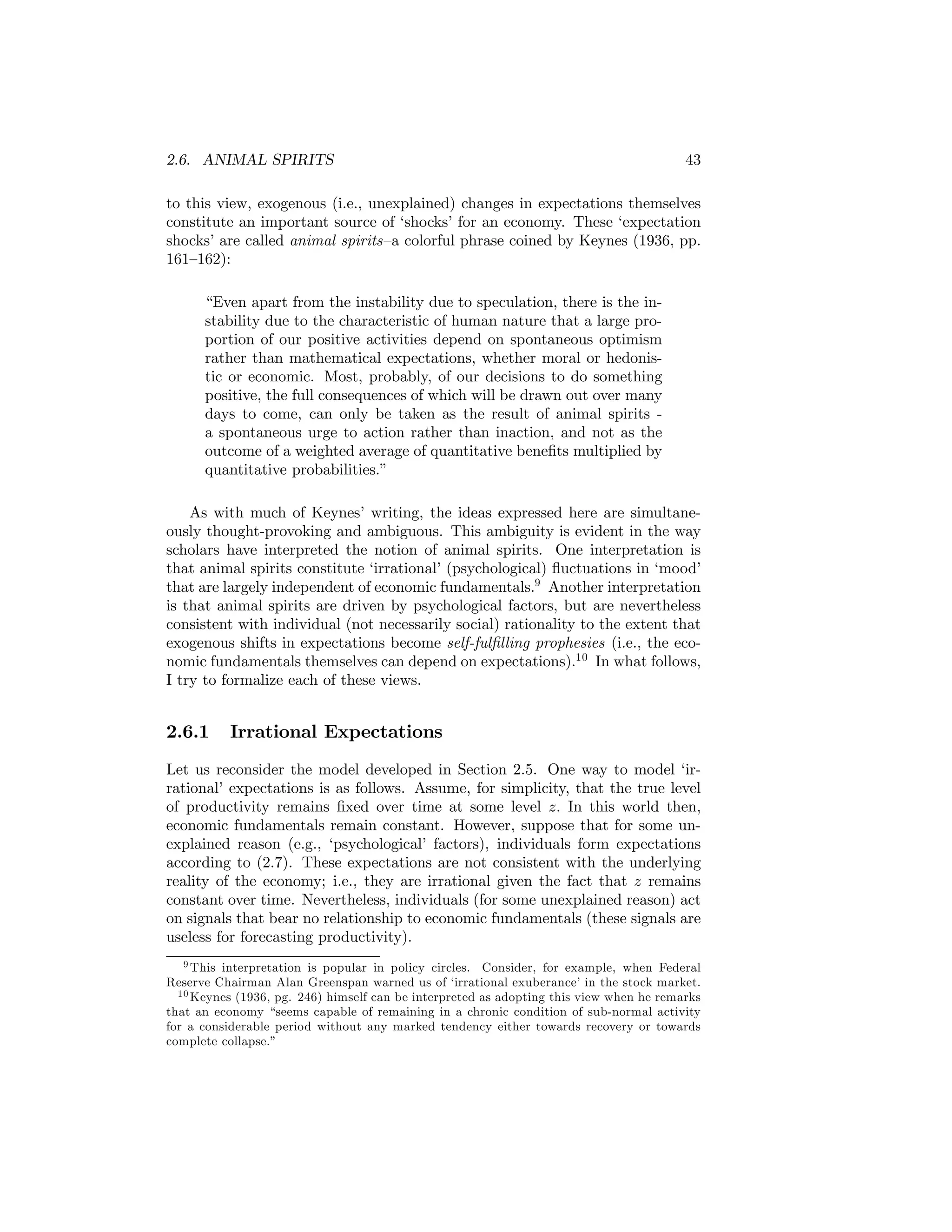 2.6. ANIMAL SPIRITS

43

to this view, exogenous (i.e., unexplained) changes in expectations themselves
constitute an important source of ‘shocks’ for an economy. These ‘expectation
shocks’ are called animal spirits—a colorful phrase coined by Keynes (1936, pp.
161—162):
“Even apart from the instability due to speculation, there is the instability due to the characteristic of human nature that a large proportion of our positive activities depend on spontaneous optimism
rather than mathematical expectations, whether moral or hedonistic or economic. Most, probably, of our decisions to do something
positive, the full consequences of which will be drawn out over many
days to come, can only be taken as the result of animal spirits a spontaneous urge to action rather than inaction, and not as the
outcome of a weighted average of quantitative beneﬁts multiplied by
quantitative probabilities.”
As with much of Keynes’ writing, the ideas expressed here are simultaneously thought-provoking and ambiguous. This ambiguity is evident in the way
scholars have interpreted the notion of animal spirits. One interpretation is
that animal spirits constitute ‘irrational’ (psychological) ﬂuctuations in ‘mood’
that are largely independent of economic fundamentals.9 Another interpretation
is that animal spirits are driven by psychological factors, but are nevertheless
consistent with individual (not necessarily social) rationality to the extent that
exogenous shifts in expectations become self-fulﬁlling prophesies (i.e., the economic fundamentals themselves can depend on expectations).10 In what follows,
I try to formalize each of these views.

2.6.1

Irrational Expectations

Let us reconsider the model developed in Section 2.5. One way to model ‘irrational’ expectations is as follows. Assume, for simplicity, that the true level
of productivity remains ﬁxed over time at some level z. In this world then,
economic fundamentals remain constant. However, suppose that for some unexplained reason (e.g., ‘psychological’ factors), individuals form expectations
according to (2.7). These expectations are not consistent with the underlying
reality of the economy; i.e., they are irrational given the fact that z remains
constant over time. Nevertheless, individuals (for some unexplained reason) act
on signals that bear no relationship to economic fundamentals (these signals are
useless for forecasting productivity).
9 This interpretation is popular in policy circles. Consider, for example, when Federal
Reserve Chairman Alan Greenspan warned us of ‘irrational exuberance’ in the stock market.
1 0 Keynes (1936, pg. 246) himself can be interpreted as adopting this view when he remarks
that an economy “seems capable of remaining in a chronic condition of sub-normal activity
for a considerable period without any marked tendency either towards recovery or towards
complete collapse.”

 