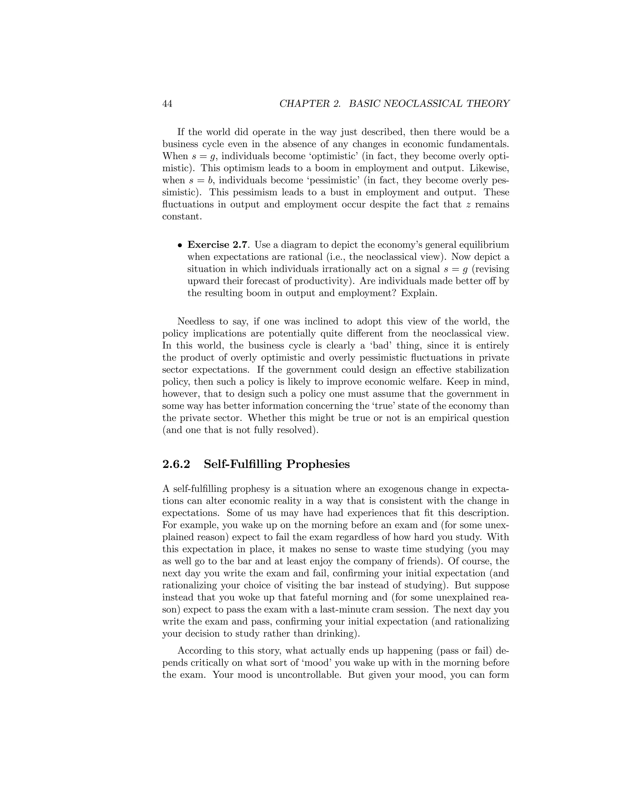 44

CHAPTER 2. BASIC NEOCLASSICAL THEORY

If the world did operate in the way just described, then there would be a
business cycle even in the absence of any changes in economic fundamentals.
When s = g, individuals become ‘optimistic’ (in fact, they become overly optimistic). This optimism leads to a boom in employment and output. Likewise,
when s = b, individuals become ‘pessimistic’ (in fact, they become overly pessimistic). This pessimism leads to a bust in employment and output. These
ﬂuctuations in output and employment occur despite the fact that z remains
constant.
• Exercise 2.7. Use a diagram to depict the economy’s general equilibrium
when expectations are rational (i.e., the neoclassical view). Now depict a
situation in which individuals irrationally act on a signal s = g (revising
upward their forecast of productivity). Are individuals made better oﬀ by
the resulting boom in output and employment? Explain.
Needless to say, if one was inclined to adopt this view of the world, the
policy implications are potentially quite diﬀerent from the neoclassical view.
In this world, the business cycle is clearly a ‘bad’ thing, since it is entirely
the product of overly optimistic and overly pessimistic ﬂuctuations in private
sector expectations. If the government could design an eﬀective stabilization
policy, then such a policy is likely to improve economic welfare. Keep in mind,
however, that to design such a policy one must assume that the government in
some way has better information concerning the ‘true’ state of the economy than
the private sector. Whether this might be true or not is an empirical question
(and one that is not fully resolved).

2.6.2

Self-Fulﬁlling Prophesies

A self-fulﬁlling prophesy is a situation where an exogenous change in expectations can alter economic reality in a way that is consistent with the change in
expectations. Some of us may have had experiences that ﬁt this description.
For example, you wake up on the morning before an exam and (for some unexplained reason) expect to fail the exam regardless of how hard you study. With
this expectation in place, it makes no sense to waste time studying (you may
as well go to the bar and at least enjoy the company of friends). Of course, the
next day you write the exam and fail, conﬁrming your initial expectation (and
rationalizing your choice of visiting the bar instead of studying). But suppose
instead that you woke up that fateful morning and (for some unexplained reason) expect to pass the exam with a last-minute cram session. The next day you
write the exam and pass, conﬁrming your initial expectation (and rationalizing
your decision to study rather than drinking).
According to this story, what actually ends up happening (pass or fail) depends critically on what sort of ‘mood’ you wake up with in the morning before
the exam. Your mood is uncontrollable. But given your mood, you can form

 