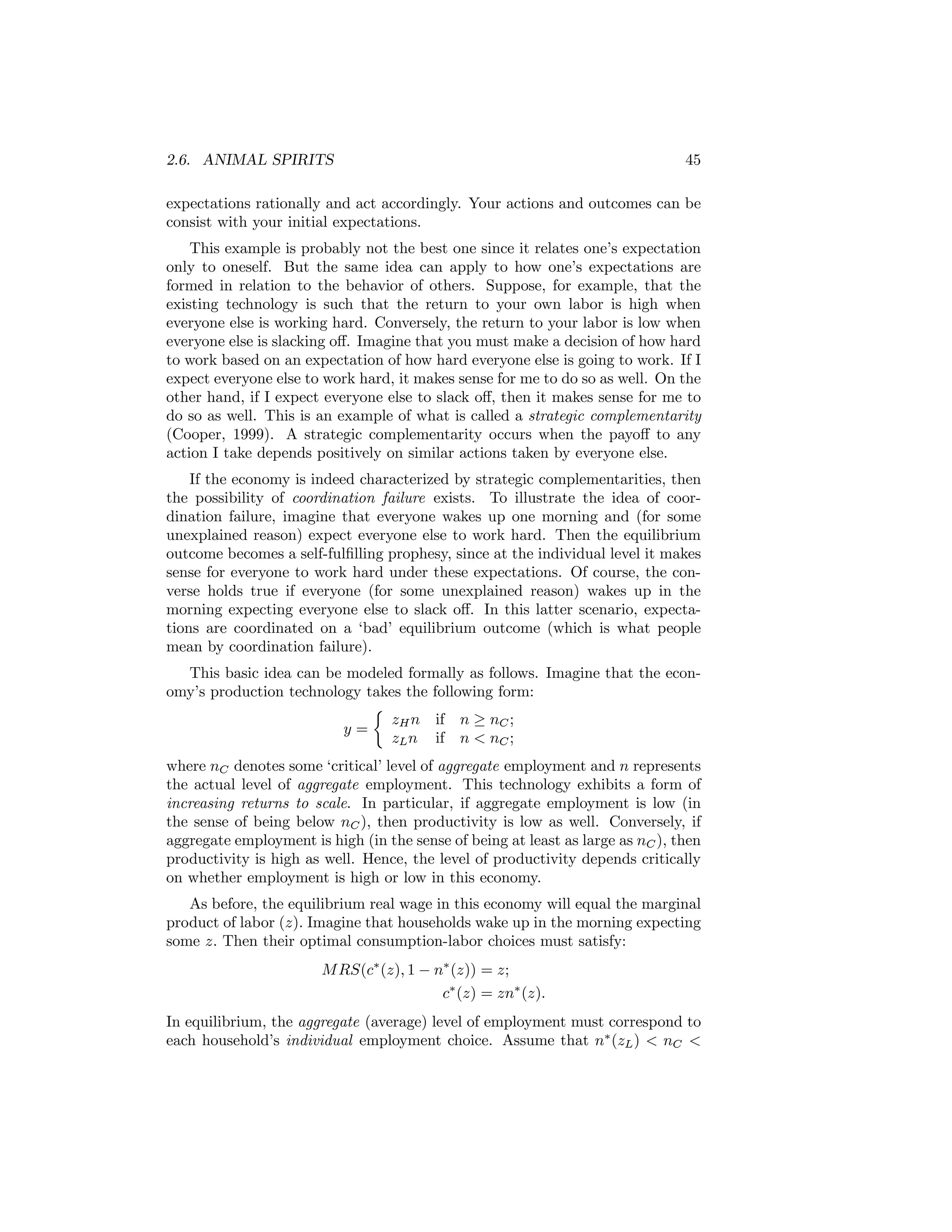 2.6. ANIMAL SPIRITS

45

expectations rationally and act accordingly. Your actions and outcomes can be
consist with your initial expectations.
This example is probably not the best one since it relates one’s expectation
only to oneself. But the same idea can apply to how one’s expectations are
formed in relation to the behavior of others. Suppose, for example, that the
existing technology is such that the return to your own labor is high when
everyone else is working hard. Conversely, the return to your labor is low when
everyone else is slacking oﬀ. Imagine that you must make a decision of how hard
to work based on an expectation of how hard everyone else is going to work. If I
expect everyone else to work hard, it makes sense for me to do so as well. On the
other hand, if I expect everyone else to slack oﬀ, then it makes sense for me to
do so as well. This is an example of what is called a strategic complementarity
(Cooper, 1999). A strategic complementarity occurs when the payoﬀ to any
action I take depends positively on similar actions taken by everyone else.
If the economy is indeed characterized by strategic complementarities, then
the possibility of coordination failure exists. To illustrate the idea of coordination failure, imagine that everyone wakes up one morning and (for some
unexplained reason) expect everyone else to work hard. Then the equilibrium
outcome becomes a self-fulﬁlling prophesy, since at the individual level it makes
sense for everyone to work hard under these expectations. Of course, the converse holds true if everyone (for some unexplained reason) wakes up in the
morning expecting everyone else to slack oﬀ. In this latter scenario, expectations are coordinated on a ‘bad’ equilibrium outcome (which is what people
mean by coordination failure).
This basic idea can be modeled formally as follows. Imagine that the economy’s production technology takes the following form:
½
zH n if n ≥ nC ;
y=
zL n if n < nC ;
where nC denotes some ‘critical’ level of aggregate employment and n represents
the actual level of aggregate employment. This technology exhibits a form of
increasing returns to scale. In particular, if aggregate employment is low (in
the sense of being below nC ), then productivity is low as well. Conversely, if
aggregate employment is high (in the sense of being at least as large as nC ), then
productivity is high as well. Hence, the level of productivity depends critically
on whether employment is high or low in this economy.
As before, the equilibrium real wage in this economy will equal the marginal
product of labor (z). Imagine that households wake up in the morning expecting
some z. Then their optimal consumption-labor choices must satisfy:
M RS(c∗ (z), 1 − n∗ (z)) = z;
c∗ (z) = zn∗ (z).
In equilibrium, the aggregate (average) level of employment must correspond to
each household’s individual employment choice. Assume that n∗ (zL ) < nC <

 
