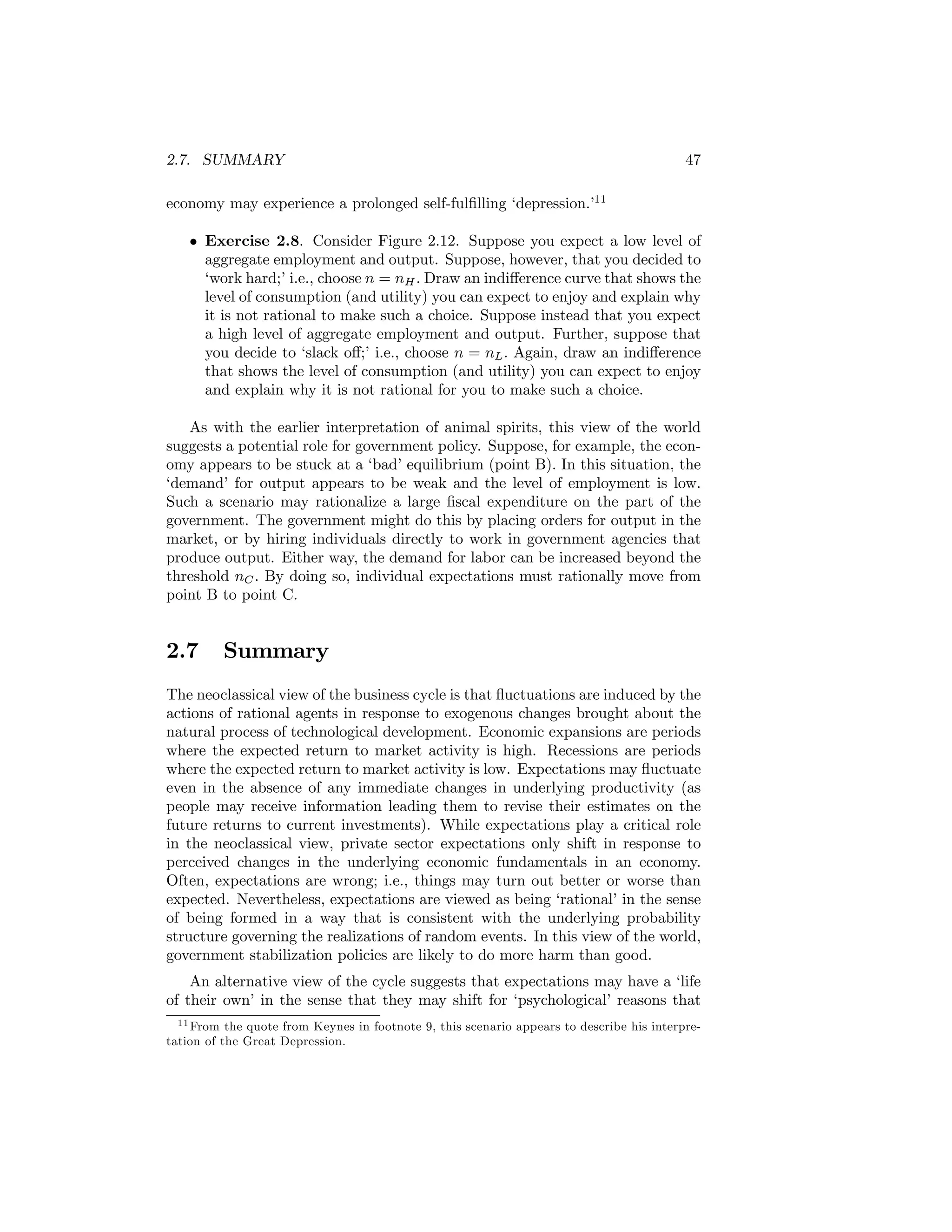 2.7. SUMMARY

47

economy may experience a prolonged self-fulﬁlling ‘depression.’11
• Exercise 2.8. Consider Figure 2.12. Suppose you expect a low level of
aggregate employment and output. Suppose, however, that you decided to
‘work hard;’ i.e., choose n = nH . Draw an indiﬀerence curve that shows the
level of consumption (and utility) you can expect to enjoy and explain why
it is not rational to make such a choice. Suppose instead that you expect
a high level of aggregate employment and output. Further, suppose that
you decide to ‘slack oﬀ;’ i.e., choose n = nL . Again, draw an indiﬀerence
that shows the level of consumption (and utility) you can expect to enjoy
and explain why it is not rational for you to make such a choice.
As with the earlier interpretation of animal spirits, this view of the world
suggests a potential role for government policy. Suppose, for example, the economy appears to be stuck at a ‘bad’ equilibrium (point B). In this situation, the
‘demand’ for output appears to be weak and the level of employment is low.
Such a scenario may rationalize a large ﬁscal expenditure on the part of the
government. The government might do this by placing orders for output in the
market, or by hiring individuals directly to work in government agencies that
produce output. Either way, the demand for labor can be increased beyond the
threshold nC . By doing so, individual expectations must rationally move from
point B to point C.

2.7

Summary

The neoclassical view of the business cycle is that ﬂuctuations are induced by the
actions of rational agents in response to exogenous changes brought about the
natural process of technological development. Economic expansions are periods
where the expected return to market activity is high. Recessions are periods
where the expected return to market activity is low. Expectations may ﬂuctuate
even in the absence of any immediate changes in underlying productivity (as
people may receive information leading them to revise their estimates on the
future returns to current investments). While expectations play a critical role
in the neoclassical view, private sector expectations only shift in response to
perceived changes in the underlying economic fundamentals in an economy.
Often, expectations are wrong; i.e., things may turn out better or worse than
expected. Nevertheless, expectations are viewed as being ‘rational’ in the sense
of being formed in a way that is consistent with the underlying probability
structure governing the realizations of random events. In this view of the world,
government stabilization policies are likely to do more harm than good.
An alternative view of the cycle suggests that expectations may have a ‘life
of their own’ in the sense that they may shift for ‘psychological’ reasons that
1 1 From the quote from Keynes in footnote 9, this scenario appears to describe his interpretation of the Great Depression.

 