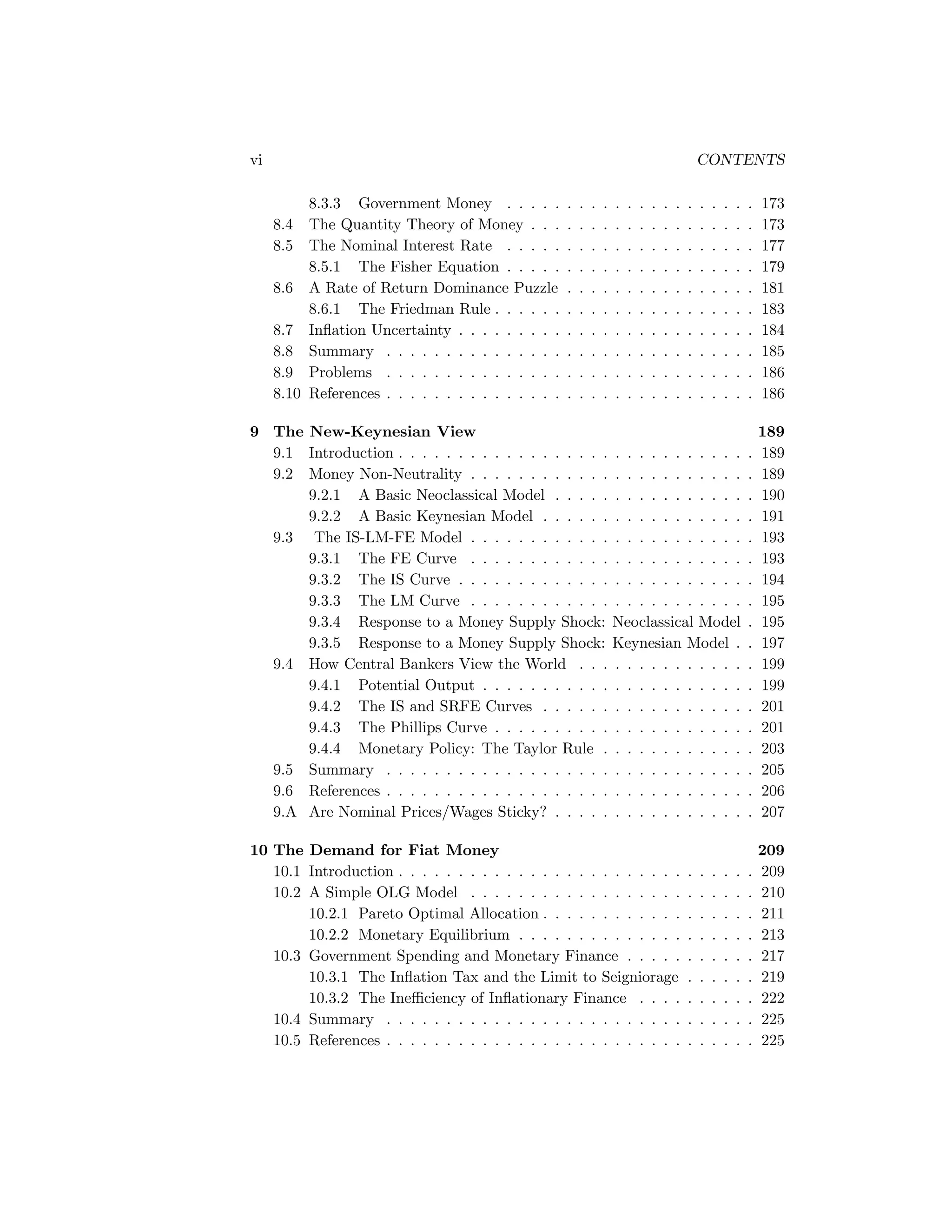 vi

CONTENTS
8.3.3 Government Money . . . . .
The Quantity Theory of Money . . .
The Nominal Interest Rate . . . . .
8.5.1 The Fisher Equation . . . . .
8.6 A Rate of Return Dominance Puzzle
8.6.1 The Friedman Rule . . . . . .
8.7 Inﬂation Uncertainty . . . . . . . . .
8.8 Summary . . . . . . . . . . . . . . .
8.9 Problems . . . . . . . . . . . . . . .
8.10 References . . . . . . . . . . . . . . .

.
.
.
.
.
.
.
.
.
.

.
.
.
.
.
.
.
.
.
.

173
173
177
179
181
183
184
185
186
186

9 The New-Keynesian View
9.1 Introduction . . . . . . . . . . . . . . . . . . . . . . . . . . . . .
9.2 Money Non-Neutrality . . . . . . . . . . . . . . . . . . . . . . .
9.2.1 A Basic Neoclassical Model . . . . . . . . . . . . . . . .
9.2.2 A Basic Keynesian Model . . . . . . . . . . . . . . . . .
9.3 The IS-LM-FE Model . . . . . . . . . . . . . . . . . . . . . . .
9.3.1 The FE Curve . . . . . . . . . . . . . . . . . . . . . . .
9.3.2 The IS Curve . . . . . . . . . . . . . . . . . . . . . . . .
9.3.3 The LM Curve . . . . . . . . . . . . . . . . . . . . . . .
9.3.4 Response to a Money Supply Shock: Neoclassical Model
9.3.5 Response to a Money Supply Shock: Keynesian Model .
9.4 How Central Bankers View the World . . . . . . . . . . . . . .
9.4.1 Potential Output . . . . . . . . . . . . . . . . . . . . . .
9.4.2 The IS and SRFE Curves . . . . . . . . . . . . . . . . .
9.4.3 The Phillips Curve . . . . . . . . . . . . . . . . . . . . .
9.4.4 Monetary Policy: The Taylor Rule . . . . . . . . . . . .
9.5 Summary . . . . . . . . . . . . . . . . . . . . . . . . . . . . . .
9.6 References . . . . . . . . . . . . . . . . . . . . . . . . . . . . . .
9.A Are Nominal Prices/Wages Sticky? . . . . . . . . . . . . . . . .

.
.
.
.
.
.
.
.
.
.
.
.
.
.
.
.
.
.

189
189
189
190
191
193
193
194
195
195
197
199
199
201
201
203
205
206
207

10 The Demand for Fiat Money
10.1 Introduction . . . . . . . . . . . . . . . . . . . . . . . .
10.2 A Simple OLG Model . . . . . . . . . . . . . . . . . .
10.2.1 Pareto Optimal Allocation . . . . . . . . . . . .
10.2.2 Monetary Equilibrium . . . . . . . . . . . . . .
10.3 Government Spending and Monetary Finance . . . . .
10.3.1 The Inﬂation Tax and the Limit to Seigniorage
10.3.2 The Ineﬃciency of Inﬂationary Finance . . . .
10.4 Summary . . . . . . . . . . . . . . . . . . . . . . . . .
10.5 References . . . . . . . . . . . . . . . . . . . . . . . . .

.
.
.
.
.
.
.
.
.

209
209
210
211
213
217
219
222
225
225

8.4
8.5

.
.
.
.
.
.
.
.
.
.

.
.
.
.
.
.
.
.
.
.

.
.
.
.
.
.
.
.
.
.

.
.
.
.
.
.
.
.
.
.

.
.
.
.
.
.
.
.
.
.

.
.
.
.
.
.
.
.
.
.

.
.
.
.
.
.
.
.
.
.

.
.
.
.
.
.
.
.
.
.

.
.
.
.
.
.
.
.
.
.

.
.
.
.
.
.
.
.
.
.

.
.
.
.
.
.
.
.
.
.

.
.
.
.
.
.
.
.
.

.
.
.
.
.
.
.
.
.
.

.
.
.
.
.
.
.
.
.

.
.
.
.
.
.
.
.
.
.

.
.
.
.
.
.
.
.
.

.
.
.
.
.
.
.
.
.
.

.
.
.
.
.
.
.
.
.

.
.
.
.
.
.
.
.
.

 