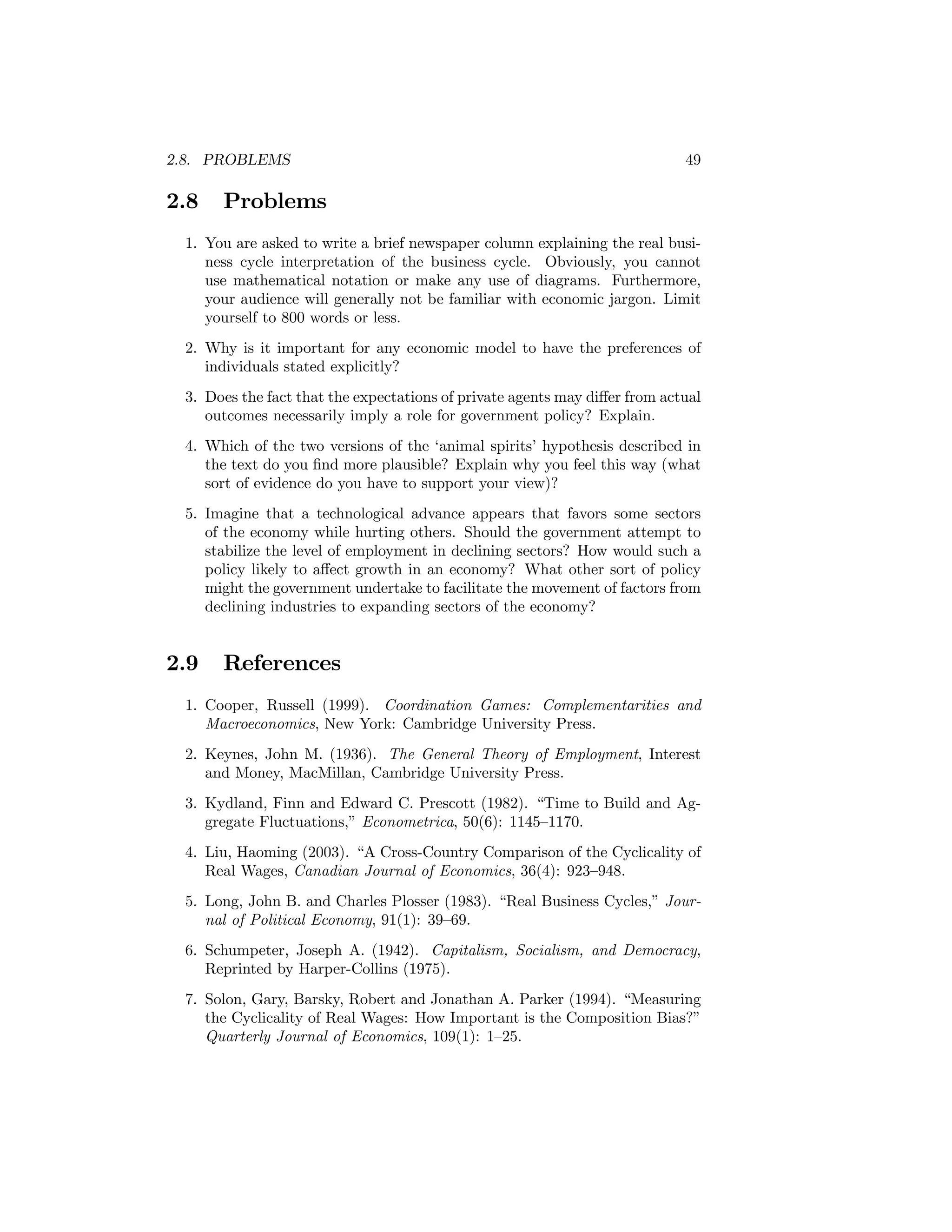 2.8. PROBLEMS

2.8

49

Problems

1. You are asked to write a brief newspaper column explaining the real business cycle interpretation of the business cycle. Obviously, you cannot
use mathematical notation or make any use of diagrams. Furthermore,
your audience will generally not be familiar with economic jargon. Limit
yourself to 800 words or less.
2. Why is it important for any economic model to have the preferences of
individuals stated explicitly?
3. Does the fact that the expectations of private agents may diﬀer from actual
outcomes necessarily imply a role for government policy? Explain.
4. Which of the two versions of the ‘animal spirits’ hypothesis described in
the text do you ﬁnd more plausible? Explain why you feel this way (what
sort of evidence do you have to support your view)?
5. Imagine that a technological advance appears that favors some sectors
of the economy while hurting others. Should the government attempt to
stabilize the level of employment in declining sectors? How would such a
policy likely to aﬀect growth in an economy? What other sort of policy
might the government undertake to facilitate the movement of factors from
declining industries to expanding sectors of the economy?

2.9

References

1. Cooper, Russell (1999). Coordination Games: Complementarities and
Macroeconomics, New York: Cambridge University Press.
2. Keynes, John M. (1936). The General Theory of Employment, Interest
and Money, MacMillan, Cambridge University Press.
3. Kydland, Finn and Edward C. Prescott (1982). “Time to Build and Aggregate Fluctuations,” Econometrica, 50(6): 1145—1170.
4. Liu, Haoming (2003). “A Cross-Country Comparison of the Cyclicality of
Real Wages, Canadian Journal of Economics, 36(4): 923—948.
5. Long, John B. and Charles Plosser (1983). “Real Business Cycles,” Journal of Political Economy, 91(1): 39—69.
6. Schumpeter, Joseph A. (1942). Capitalism, Socialism, and Democracy,
Reprinted by Harper-Collins (1975).
7. Solon, Gary, Barsky, Robert and Jonathan A. Parker (1994). “Measuring
the Cyclicality of Real Wages: How Important is the Composition Bias?”
Quarterly Journal of Economics, 109(1): 1—25.

 