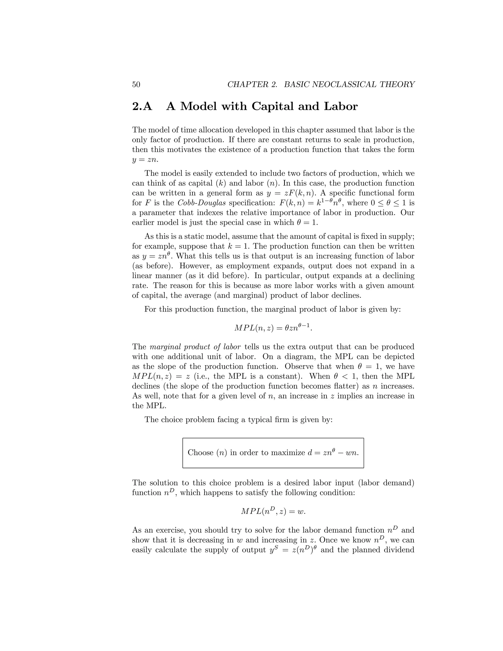 50

CHAPTER 2. BASIC NEOCLASSICAL THEORY

2.A

A Model with Capital and Labor

The model of time allocation developed in this chapter assumed that labor is the
only factor of production. If there are constant returns to scale in production,
then this motivates the existence of a production function that takes the form
y = zn.
The model is easily extended to include two factors of production, which we
can think of as capital (k) and labor (n). In this case, the production function
can be written in a general form as y = zF (k, n). A speciﬁc functional form
for F is the Cobb-Douglas speciﬁcation: F (k, n) = k1−θ nθ , where 0 ≤ θ ≤ 1 is
a parameter that indexes the relative importance of labor in production. Our
earlier model is just the special case in which θ = 1.
As this is a static model, assume that the amount of capital is ﬁxed in supply;
for example, suppose that k = 1. The production function can then be written
as y = znθ . What this tells us is that output is an increasing function of labor
(as before). However, as employment expands, output does not expand in a
linear manner (as it did before). In particular, output expands at a declining
rate. The reason for this is because as more labor works with a given amount
of capital, the average (and marginal) product of labor declines.
For this production function, the marginal product of labor is given by:
M P L(n, z) = θznθ−1 .
The marginal product of labor tells us the extra output that can be produced
with one additional unit of labor. On a diagram, the MPL can be depicted
as the slope of the production function. Observe that when θ = 1, we have
M P L(n, z) = z (i.e., the MPL is a constant). When θ < 1, then the MPL
declines (the slope of the production function becomes ﬂatter) as n increases.
As well, note that for a given level of n, an increase in z implies an increase in
the MPL.
The choice problem facing a typical ﬁrm is given by:

Choose (n) in order to maximize d = znθ − wn.
The solution to this choice problem is a desired labor input (labor demand)
function nD , which happens to satisfy the following condition:
M P L(nD , z) = w.
As an exercise, you should try to solve for the labor demand function nD and
show that it is decreasing in w and increasing in z. Once we know nD , we can
easily calculate the supply of output y S = z(nD )θ and the planned dividend

 