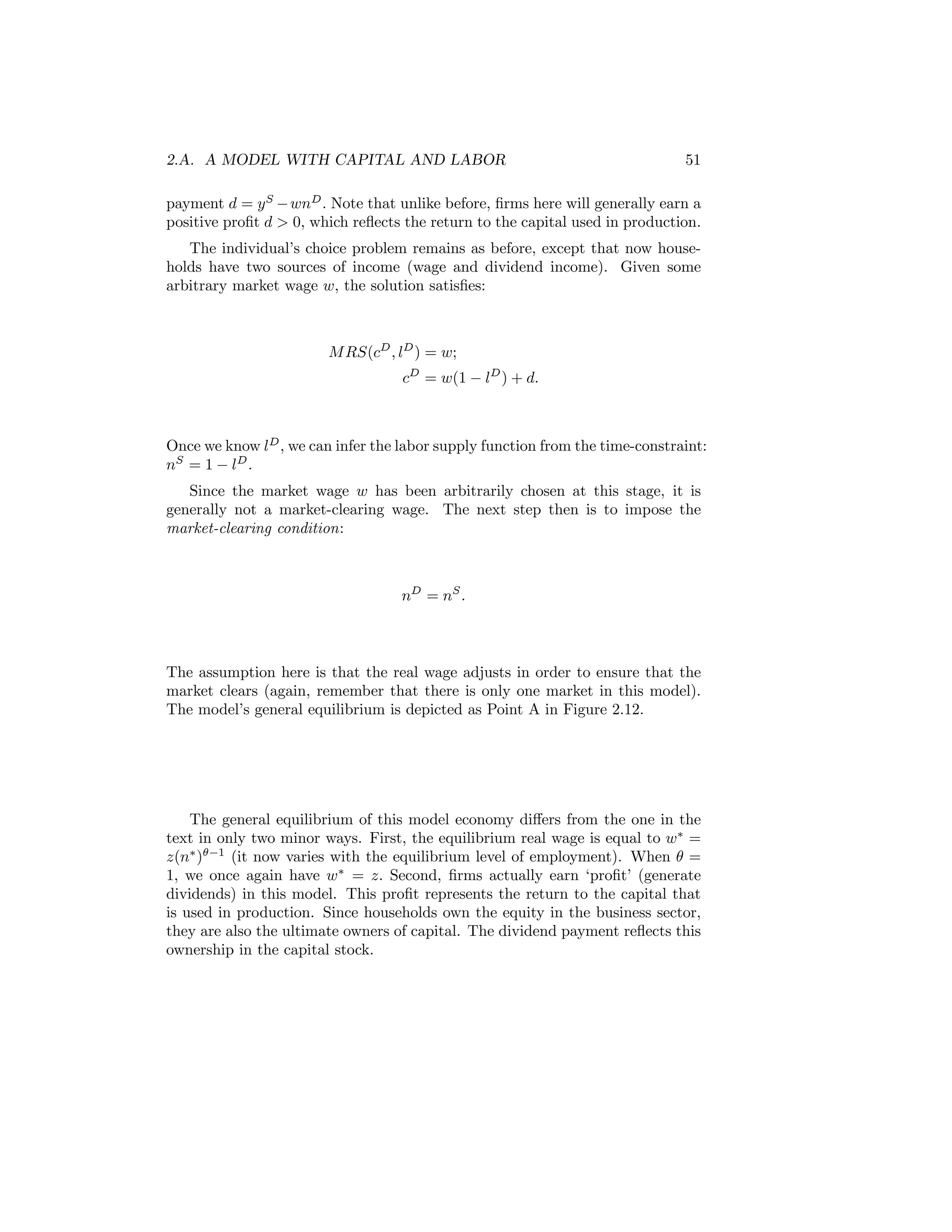 2.A. A MODEL WITH CAPITAL AND LABOR

51

payment d = y S − wnD . Note that unlike before, ﬁrms here will generally earn a
positive proﬁt d > 0, which reﬂects the return to the capital used in production.
The individual’s choice problem remains as before, except that now households have two sources of income (wage and dividend income). Given some
arbitrary market wage w, the solution satisﬁes:

M RS(cD , lD ) = w;
cD = w(1 − lD ) + d.

Once we know lD , we can infer the labor supply function from the time-constraint:
nS = 1 − lD .
Since the market wage w has been arbitrarily chosen at this stage, it is
generally not a market-clearing wage. The next step then is to impose the
market-clearing condition:

nD = nS .

The assumption here is that the real wage adjusts in order to ensure that the
market clears (again, remember that there is only one market in this model).
The model’s general equilibrium is depicted as Point A in Figure 2.12.

The general equilibrium of this model economy diﬀers from the one in the
text in only two minor ways. First, the equilibrium real wage is equal to w∗ =
z(n∗ )θ−1 (it now varies with the equilibrium level of employment). When θ =
1, we once again have w∗ = z. Second, ﬁrms actually earn ‘proﬁt’ (generate
dividends) in this model. This proﬁt represents the return to the capital that
is used in production. Since households own the equity in the business sector,
they are also the ultimate owners of capital. The dividend payment reﬂects this
ownership in the capital stock.

 