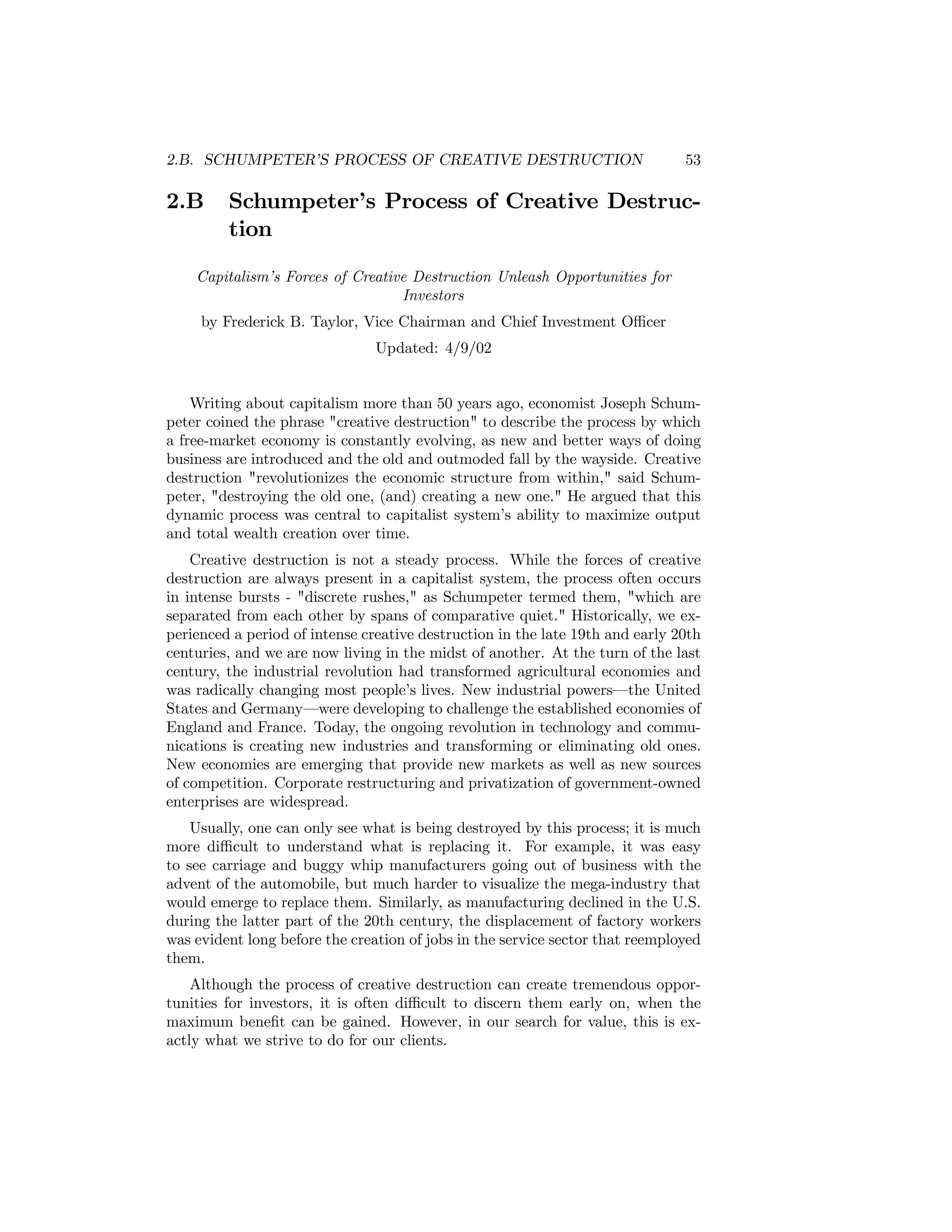 2.B. SCHUMPETER’S PROCESS OF CREATIVE DESTRUCTION

2.B

53

Schumpeter’s Process of Creative Destruction

Capitalism’s Forces of Creative Destruction Unleash Opportunities for
Investors
by Frederick B. Taylor, Vice Chairman and Chief Investment Oﬃcer
Updated: 4/9/02

Writing about capitalism more than 50 years ago, economist Joseph Schumpeter coined the phrase "creative destruction" to describe the process by which
a free-market economy is constantly evolving, as new and better ways of doing
business are introduced and the old and outmoded fall by the wayside. Creative
destruction "revolutionizes the economic structure from within," said Schumpeter, "destroying the old one, (and) creating a new one." He argued that this
dynamic process was central to capitalist system’s ability to maximize output
and total wealth creation over time.
Creative destruction is not a steady process. While the forces of creative
destruction are always present in a capitalist system, the process often occurs
in intense bursts - "discrete rushes," as Schumpeter termed them, "which are
separated from each other by spans of comparative quiet." Historically, we experienced a period of intense creative destruction in the late 19th and early 20th
centuries, and we are now living in the midst of another. At the turn of the last
century, the industrial revolution had transformed agricultural economies and
was radically changing most people’s lives. New industrial powers–the United
States and Germany–were developing to challenge the established economies of
England and France. Today, the ongoing revolution in technology and communications is creating new industries and transforming or eliminating old ones.
New economies are emerging that provide new markets as well as new sources
of competition. Corporate restructuring and privatization of government-owned
enterprises are widespread.
Usually, one can only see what is being destroyed by this process; it is much
more diﬃcult to understand what is replacing it. For example, it was easy
to see carriage and buggy whip manufacturers going out of business with the
advent of the automobile, but much harder to visualize the mega-industry that
would emerge to replace them. Similarly, as manufacturing declined in the U.S.
during the latter part of the 20th century, the displacement of factory workers
was evident long before the creation of jobs in the service sector that reemployed
them.
Although the process of creative destruction can create tremendous opportunities for investors, it is often diﬃcult to discern them early on, when the
maximum beneﬁt can be gained. However, in our search for value, this is exactly what we strive to do for our clients.

 