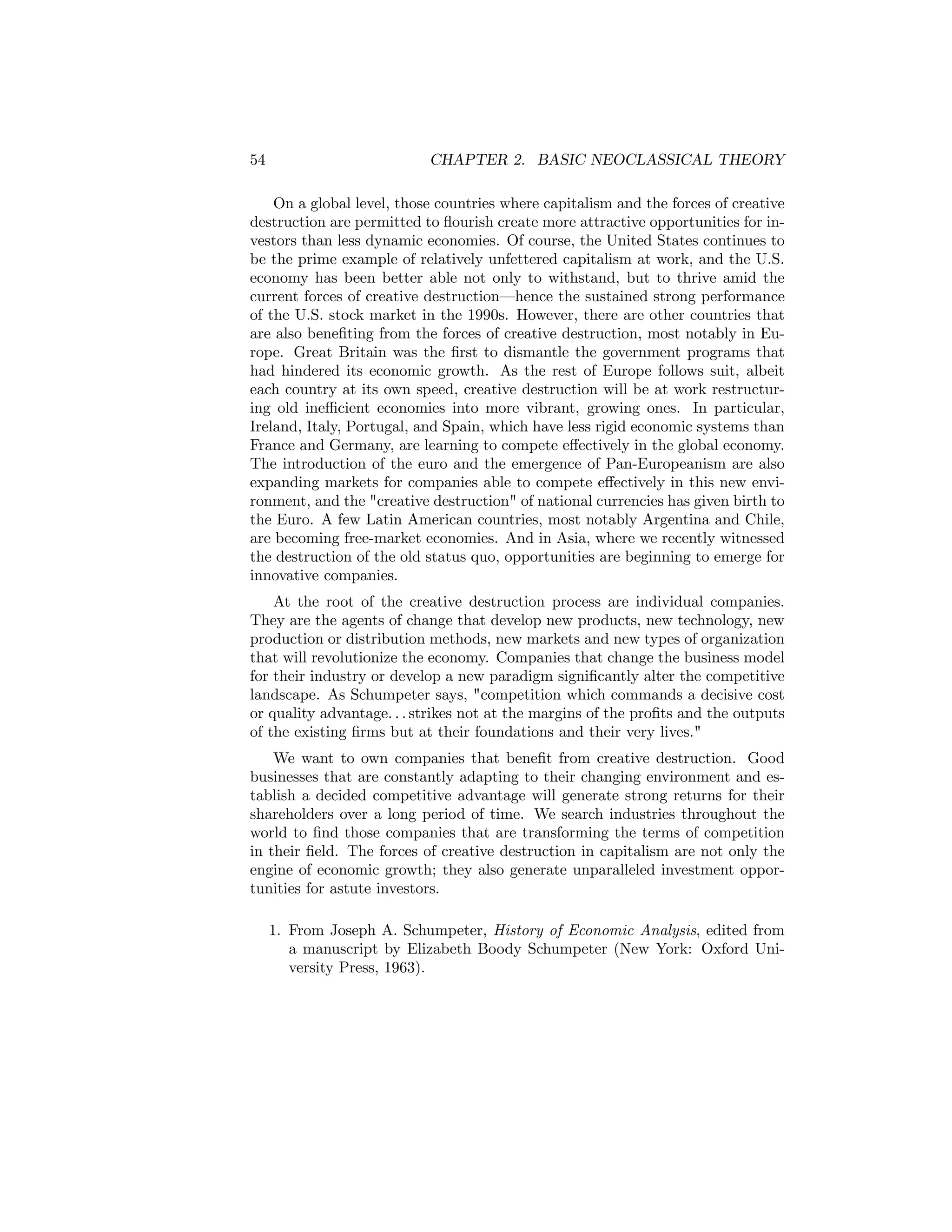 54

CHAPTER 2. BASIC NEOCLASSICAL THEORY

On a global level, those countries where capitalism and the forces of creative
destruction are permitted to ﬂourish create more attractive opportunities for investors than less dynamic economies. Of course, the United States continues to
be the prime example of relatively unfettered capitalism at work, and the U.S.
economy has been better able not only to withstand, but to thrive amid the
current forces of creative destruction–hence the sustained strong performance
of the U.S. stock market in the 1990s. However, there are other countries that
are also beneﬁting from the forces of creative destruction, most notably in Europe. Great Britain was the ﬁrst to dismantle the government programs that
had hindered its economic growth. As the rest of Europe follows suit, albeit
each country at its own speed, creative destruction will be at work restructuring old ineﬃcient economies into more vibrant, growing ones. In particular,
Ireland, Italy, Portugal, and Spain, which have less rigid economic systems than
France and Germany, are learning to compete eﬀectively in the global economy.
The introduction of the euro and the emergence of Pan-Europeanism are also
expanding markets for companies able to compete eﬀectively in this new environment, and the "creative destruction" of national currencies has given birth to
the Euro. A few Latin American countries, most notably Argentina and Chile,
are becoming free-market economies. And in Asia, where we recently witnessed
the destruction of the old status quo, opportunities are beginning to emerge for
innovative companies.
At the root of the creative destruction process are individual companies.
They are the agents of change that develop new products, new technology, new
production or distribution methods, new markets and new types of organization
that will revolutionize the economy. Companies that change the business model
for their industry or develop a new paradigm signiﬁcantly alter the competitive
landscape. As Schumpeter says, "competition which commands a decisive cost
or quality advantage. . . strikes not at the margins of the proﬁts and the outputs
of the existing ﬁrms but at their foundations and their very lives."
We want to own companies that beneﬁt from creative destruction. Good
businesses that are constantly adapting to their changing environment and establish a decided competitive advantage will generate strong returns for their
shareholders over a long period of time. We search industries throughout the
world to ﬁnd those companies that are transforming the terms of competition
in their ﬁeld. The forces of creative destruction in capitalism are not only the
engine of economic growth; they also generate unparalleled investment opportunities for astute investors.
1. From Joseph A. Schumpeter, History of Economic Analysis, edited from
a manuscript by Elizabeth Boody Schumpeter (New York: Oxford University Press, 1963).

 