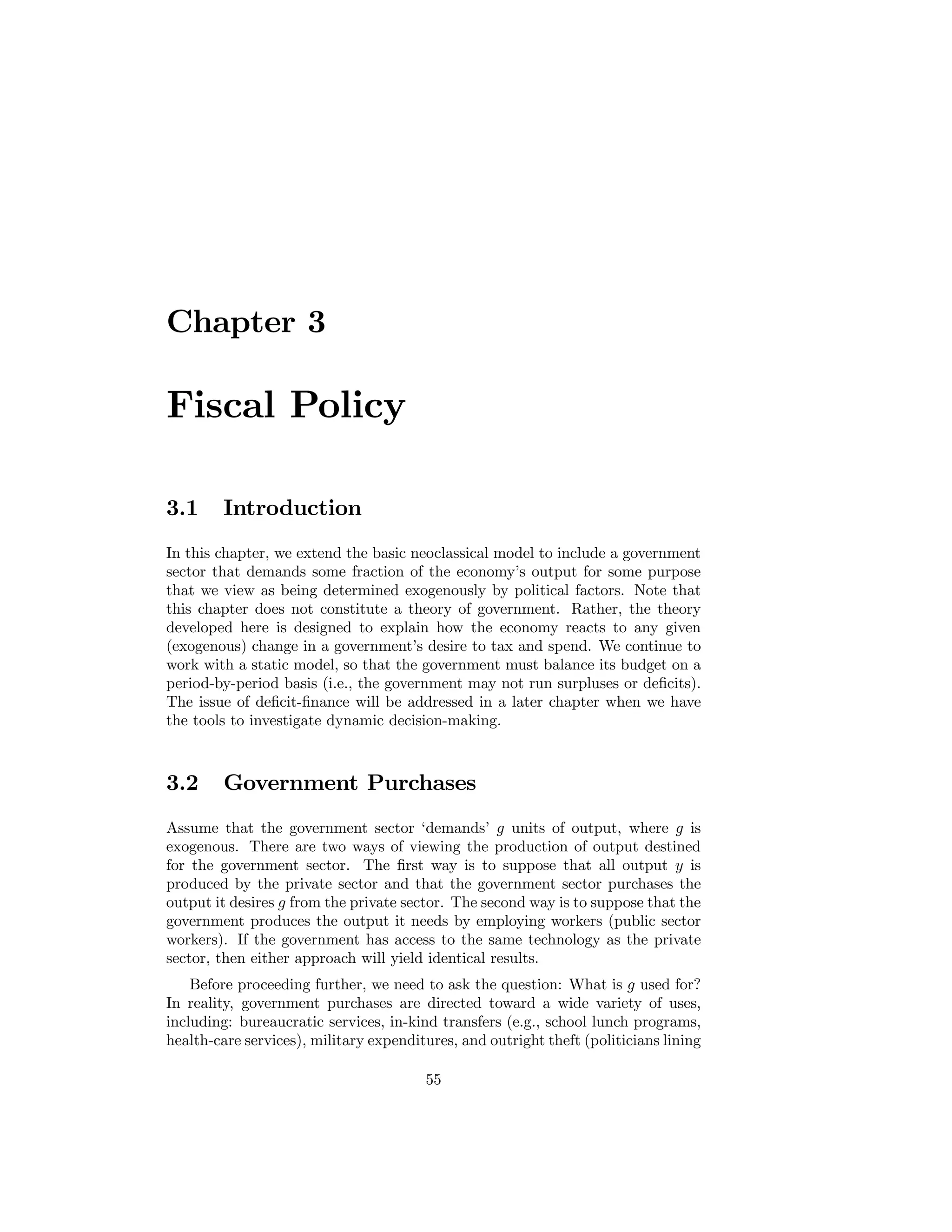 Chapter 3

Fiscal Policy
3.1

Introduction

In this chapter, we extend the basic neoclassical model to include a government
sector that demands some fraction of the economy’s output for some purpose
that we view as being determined exogenously by political factors. Note that
this chapter does not constitute a theory of government. Rather, the theory
developed here is designed to explain how the economy reacts to any given
(exogenous) change in a government’s desire to tax and spend. We continue to
work with a static model, so that the government must balance its budget on a
period-by-period basis (i.e., the government may not run surpluses or deﬁcits).
The issue of deﬁcit-ﬁnance will be addressed in a later chapter when we have
the tools to investigate dynamic decision-making.

3.2

Government Purchases

Assume that the government sector ‘demands’ g units of output, where g is
exogenous. There are two ways of viewing the production of output destined
for the government sector. The ﬁrst way is to suppose that all output y is
produced by the private sector and that the government sector purchases the
output it desires g from the private sector. The second way is to suppose that the
government produces the output it needs by employing workers (public sector
workers). If the government has access to the same technology as the private
sector, then either approach will yield identical results.
Before proceeding further, we need to ask the question: What is g used for?
In reality, government purchases are directed toward a wide variety of uses,
including: bureaucratic services, in-kind transfers (e.g., school lunch programs,
health-care services), military expenditures, and outright theft (politicians lining
55

 