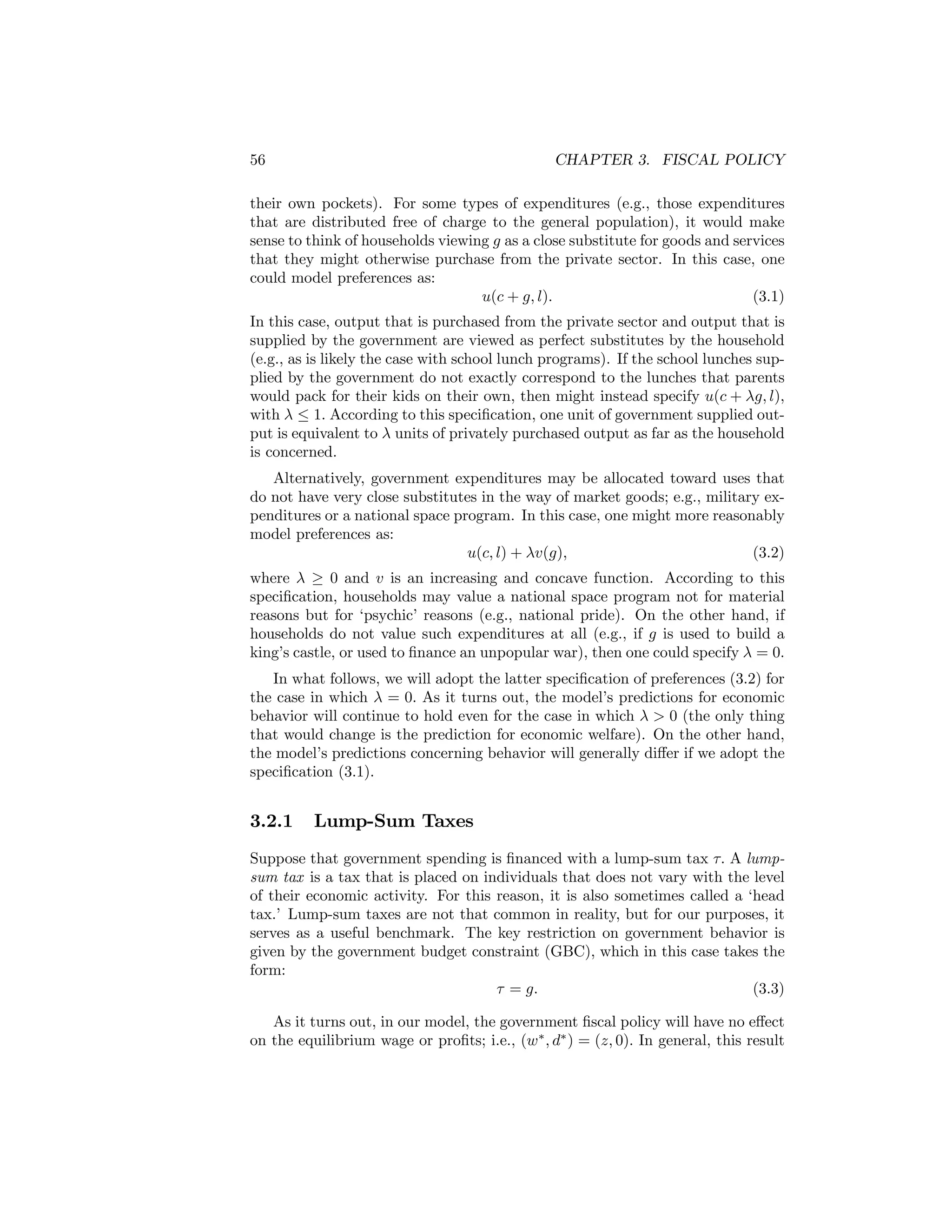 56

CHAPTER 3. FISCAL POLICY

their own pockets). For some types of expenditures (e.g., those expenditures
that are distributed free of charge to the general population), it would make
sense to think of households viewing g as a close substitute for goods and services
that they might otherwise purchase from the private sector. In this case, one
could model preferences as:
u(c + g, l).
(3.1)
In this case, output that is purchased from the private sector and output that is
supplied by the government are viewed as perfect substitutes by the household
(e.g., as is likely the case with school lunch programs). If the school lunches supplied by the government do not exactly correspond to the lunches that parents
would pack for their kids on their own, then might instead specify u(c + λg, l),
with λ ≤ 1. According to this speciﬁcation, one unit of government supplied output is equivalent to λ units of privately purchased output as far as the household
is concerned.
Alternatively, government expenditures may be allocated toward uses that
do not have very close substitutes in the way of market goods; e.g., military expenditures or a national space program. In this case, one might more reasonably
model preferences as:
u(c, l) + λv(g),
(3.2)
where λ ≥ 0 and v is an increasing and concave function. According to this
speciﬁcation, households may value a national space program not for material
reasons but for ‘psychic’ reasons (e.g., national pride). On the other hand, if
households do not value such expenditures at all (e.g., if g is used to build a
king’s castle, or used to ﬁnance an unpopular war), then one could specify λ = 0.
In what follows, we will adopt the latter speciﬁcation of preferences (3.2) for
the case in which λ = 0. As it turns out, the model’s predictions for economic
behavior will continue to hold even for the case in which λ > 0 (the only thing
that would change is the prediction for economic welfare). On the other hand,
the model’s predictions concerning behavior will generally diﬀer if we adopt the
speciﬁcation (3.1).

3.2.1

Lump-Sum Taxes

Suppose that government spending is ﬁnanced with a lump-sum tax τ. A lumpsum tax is a tax that is placed on individuals that does not vary with the level
of their economic activity. For this reason, it is also sometimes called a ‘head
tax.’ Lump-sum taxes are not that common in reality, but for our purposes, it
serves as a useful benchmark. The key restriction on government behavior is
given by the government budget constraint (GBC), which in this case takes the
form:
τ = g.
(3.3)
As it turns out, in our model, the government ﬁscal policy will have no eﬀect
on the equilibrium wage or proﬁts; i.e., (w∗ , d∗ ) = (z, 0). In general, this result

 