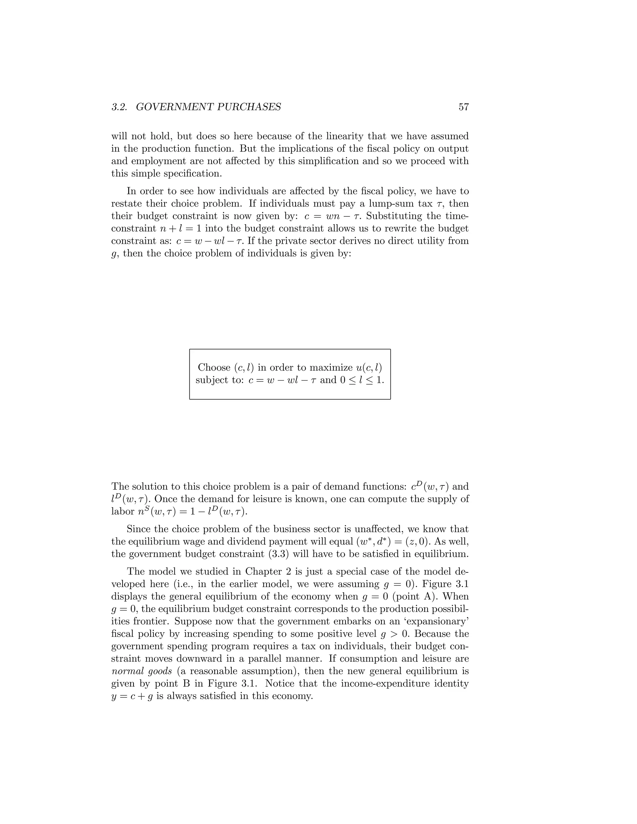 3.2. GOVERNMENT PURCHASES

57

will not hold, but does so here because of the linearity that we have assumed
in the production function. But the implications of the ﬁscal policy on output
and employment are not aﬀected by this simpliﬁcation and so we proceed with
this simple speciﬁcation.
In order to see how individuals are aﬀected by the ﬁscal policy, we have to
restate their choice problem. If individuals must pay a lump-sum tax τ, then
their budget constraint is now given by: c = wn − τ. Substituting the timeconstraint n + l = 1 into the budget constraint allows us to rewrite the budget
constraint as: c = w − wl − τ. If the private sector derives no direct utility from
g, then the choice problem of individuals is given by:

Choose (c, l) in order to maximize u(c, l)
subject to: c = w − wl − τ and 0 ≤ l ≤ 1.

The solution to this choice problem is a pair of demand functions: cD (w, τ ) and
lD (w, τ ). Once the demand for leisure is known, one can compute the supply of
labor nS (w, τ ) = 1 − lD (w, τ ).
Since the choice problem of the business sector is unaﬀected, we know that
the equilibrium wage and dividend payment will equal (w∗ , d∗ ) = (z, 0). As well,
the government budget constraint (3.3) will have to be satisﬁed in equilibrium.
The model we studied in Chapter 2 is just a special case of the model developed here (i.e., in the earlier model, we were assuming g = 0). Figure 3.1
displays the general equilibrium of the economy when g = 0 (point A). When
g = 0, the equilibrium budget constraint corresponds to the production possibilities frontier. Suppose now that the government embarks on an ‘expansionary’
ﬁscal policy by increasing spending to some positive level g > 0. Because the
government spending program requires a tax on individuals, their budget constraint moves downward in a parallel manner. If consumption and leisure are
normal goods (a reasonable assumption), then the new general equilibrium is
given by point B in Figure 3.1. Notice that the income-expenditure identity
y = c + g is always satisﬁed in this economy.

 