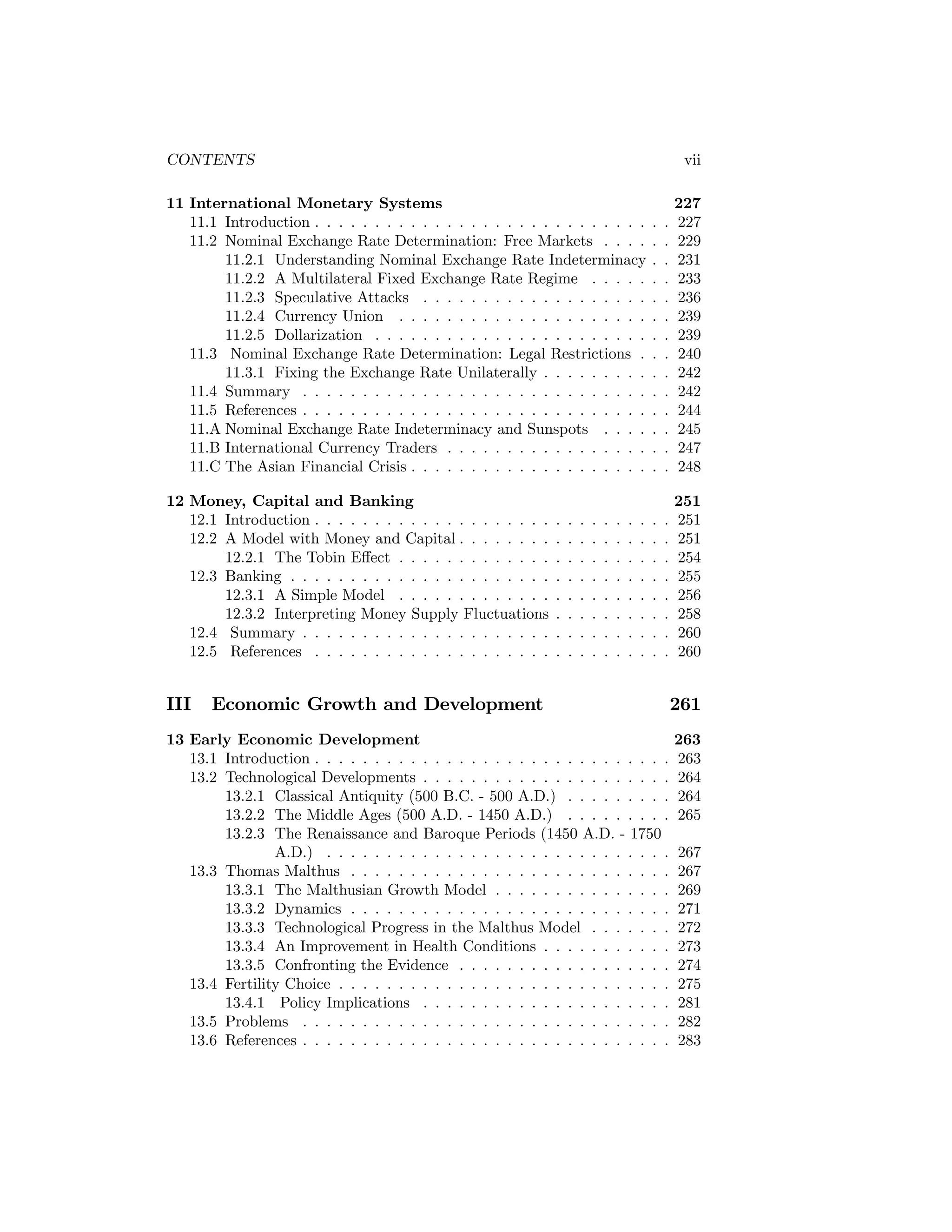 CONTENTS

vii

11 International Monetary Systems
11.1 Introduction . . . . . . . . . . . . . . . . . . . . . . . . . . . .
11.2 Nominal Exchange Rate Determination: Free Markets . . . .
11.2.1 Understanding Nominal Exchange Rate Indeterminacy
11.2.2 A Multilateral Fixed Exchange Rate Regime . . . . .
11.2.3 Speculative Attacks . . . . . . . . . . . . . . . . . . .
11.2.4 Currency Union . . . . . . . . . . . . . . . . . . . . .
11.2.5 Dollarization . . . . . . . . . . . . . . . . . . . . . . .
11.3 Nominal Exchange Rate Determination: Legal Restrictions .
11.3.1 Fixing the Exchange Rate Unilaterally . . . . . . . . .
11.4 Summary . . . . . . . . . . . . . . . . . . . . . . . . . . . . .
11.5 References . . . . . . . . . . . . . . . . . . . . . . . . . . . . .
11.A Nominal Exchange Rate Indeterminacy and Sunspots . . . .
11.B International Currency Traders . . . . . . . . . . . . . . . . .
11.C The Asian Financial Crisis . . . . . . . . . . . . . . . . . . . .

.
.
.
.
.
.
.
.
.
.
.
.
.
.

.
.
.
.
.
.
.
.
.
.
.
.
.
.

227
227
229
231
233
236
239
239
240
242
242
244
245
247
248

12 Money, Capital and Banking
12.1 Introduction . . . . . . . . . . . . . . . . . . . .
12.2 A Model with Money and Capital . . . . . . . .
12.2.1 The Tobin Eﬀect . . . . . . . . . . . . .
12.3 Banking . . . . . . . . . . . . . . . . . . . . . .
12.3.1 A Simple Model . . . . . . . . . . . . .
12.3.2 Interpreting Money Supply Fluctuations
12.4 Summary . . . . . . . . . . . . . . . . . . . . .
12.5 References . . . . . . . . . . . . . . . . . . . .

.
.
.
.
.
.
.
.

.
.
.
.
.
.
.
.

251
251
251
254
255
256
258
260
260

III

.
.
.
.
.
.
.
.

.
.
.
.
.
.
.
.

.
.
.
.
.
.
.
.

.
.
.
.
.
.
.
.

.
.
.
.
.
.
.
.

.
.
.
.
.
.
.
.

.
.
.
.
.
.
.
.

.
.
.
.
.
.
.
.

Economic Growth and Development

13 Early Economic Development
13.1 Introduction . . . . . . . . . . . . . . . . . . . . . . . . . . . . . .
13.2 Technological Developments . . . . . . . . . . . . . . . . . . . . .
13.2.1 Classical Antiquity (500 B.C. - 500 A.D.) . . . . . . . . .
13.2.2 The Middle Ages (500 A.D. - 1450 A.D.) . . . . . . . . .
13.2.3 The Renaissance and Baroque Periods (1450 A.D. - 1750
A.D.) . . . . . . . . . . . . . . . . . . . . . . . . . . . . .
13.3 Thomas Malthus . . . . . . . . . . . . . . . . . . . . . . . . . . .
13.3.1 The Malthusian Growth Model . . . . . . . . . . . . . . .
13.3.2 Dynamics . . . . . . . . . . . . . . . . . . . . . . . . . . .
13.3.3 Technological Progress in the Malthus Model . . . . . . .
13.3.4 An Improvement in Health Conditions . . . . . . . . . . .
13.3.5 Confronting the Evidence . . . . . . . . . . . . . . . . . .
13.4 Fertility Choice . . . . . . . . . . . . . . . . . . . . . . . . . . . .
13.4.1 Policy Implications . . . . . . . . . . . . . . . . . . . . .
13.5 Problems . . . . . . . . . . . . . . . . . . . . . . . . . . . . . . .
13.6 References . . . . . . . . . . . . . . . . . . . . . . . . . . . . . . .

261
263
263
264
264
265
267
267
269
271
272
273
274
275
281
282
283

 