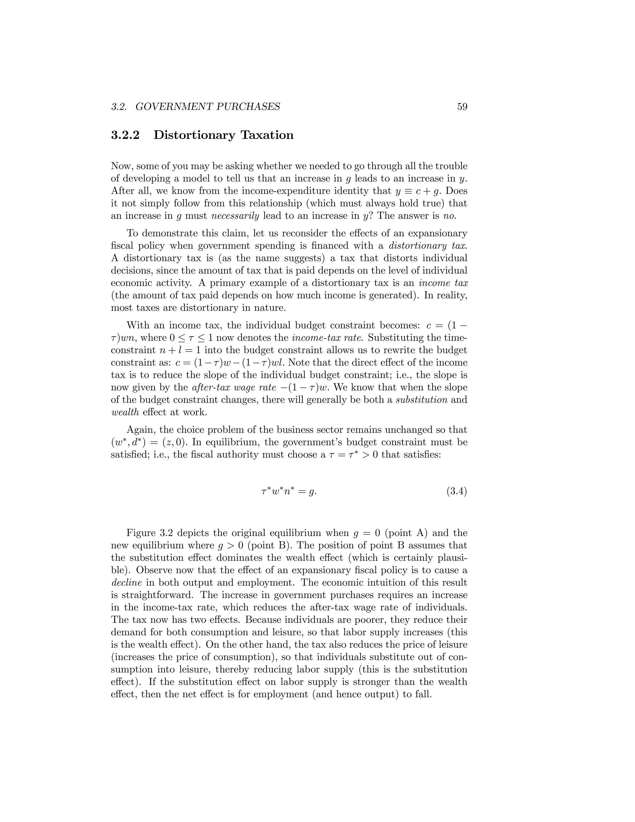 3.2. GOVERNMENT PURCHASES

3.2.2

59

Distortionary Taxation

Now, some of you may be asking whether we needed to go through all the trouble
of developing a model to tell us that an increase in g leads to an increase in y.
After all, we know from the income-expenditure identity that y ≡ c + g. Does
it not simply follow from this relationship (which must always hold true) that
an increase in g must necessarily lead to an increase in y? The answer is no.
To demonstrate this claim, let us reconsider the eﬀects of an expansionary
ﬁscal policy when government spending is ﬁnanced with a distortionary tax.
A distortionary tax is (as the name suggests) a tax that distorts individual
decisions, since the amount of tax that is paid depends on the level of individual
economic activity. A primary example of a distortionary tax is an income tax
(the amount of tax paid depends on how much income is generated). In reality,
most taxes are distortionary in nature.
With an income tax, the individual budget constraint becomes: c = (1 −
τ )wn, where 0 ≤ τ ≤ 1 now denotes the income-tax rate. Substituting the timeconstraint n + l = 1 into the budget constraint allows us to rewrite the budget
constraint as: c = (1 − τ )w − (1 − τ )wl. Note that the direct eﬀect of the income
tax is to reduce the slope of the individual budget constraint; i.e., the slope is
now given by the after-tax wage rate −(1 − τ )w. We know that when the slope
of the budget constraint changes, there will generally be both a substitution and
wealth eﬀect at work.
Again, the choice problem of the business sector remains unchanged so that
(w∗ , d∗ ) = (z, 0). In equilibrium, the government’s budget constraint must be
satisﬁed; i.e., the ﬁscal authority must choose a τ = τ ∗ > 0 that satisﬁes:
τ ∗ w∗ n∗ = g.

(3.4)

Figure 3.2 depicts the original equilibrium when g = 0 (point A) and the
new equilibrium where g > 0 (point B). The position of point B assumes that
the substitution eﬀect dominates the wealth eﬀect (which is certainly plausible). Observe now that the eﬀect of an expansionary ﬁscal policy is to cause a
decline in both output and employment. The economic intuition of this result
is straightforward. The increase in government purchases requires an increase
in the income-tax rate, which reduces the after-tax wage rate of individuals.
The tax now has two eﬀects. Because individuals are poorer, they reduce their
demand for both consumption and leisure, so that labor supply increases (this
is the wealth eﬀect). On the other hand, the tax also reduces the price of leisure
(increases the price of consumption), so that individuals substitute out of consumption into leisure, thereby reducing labor supply (this is the substitution
eﬀect). If the substitution eﬀect on labor supply is stronger than the wealth
eﬀect, then the net eﬀect is for employment (and hence output) to fall.

 