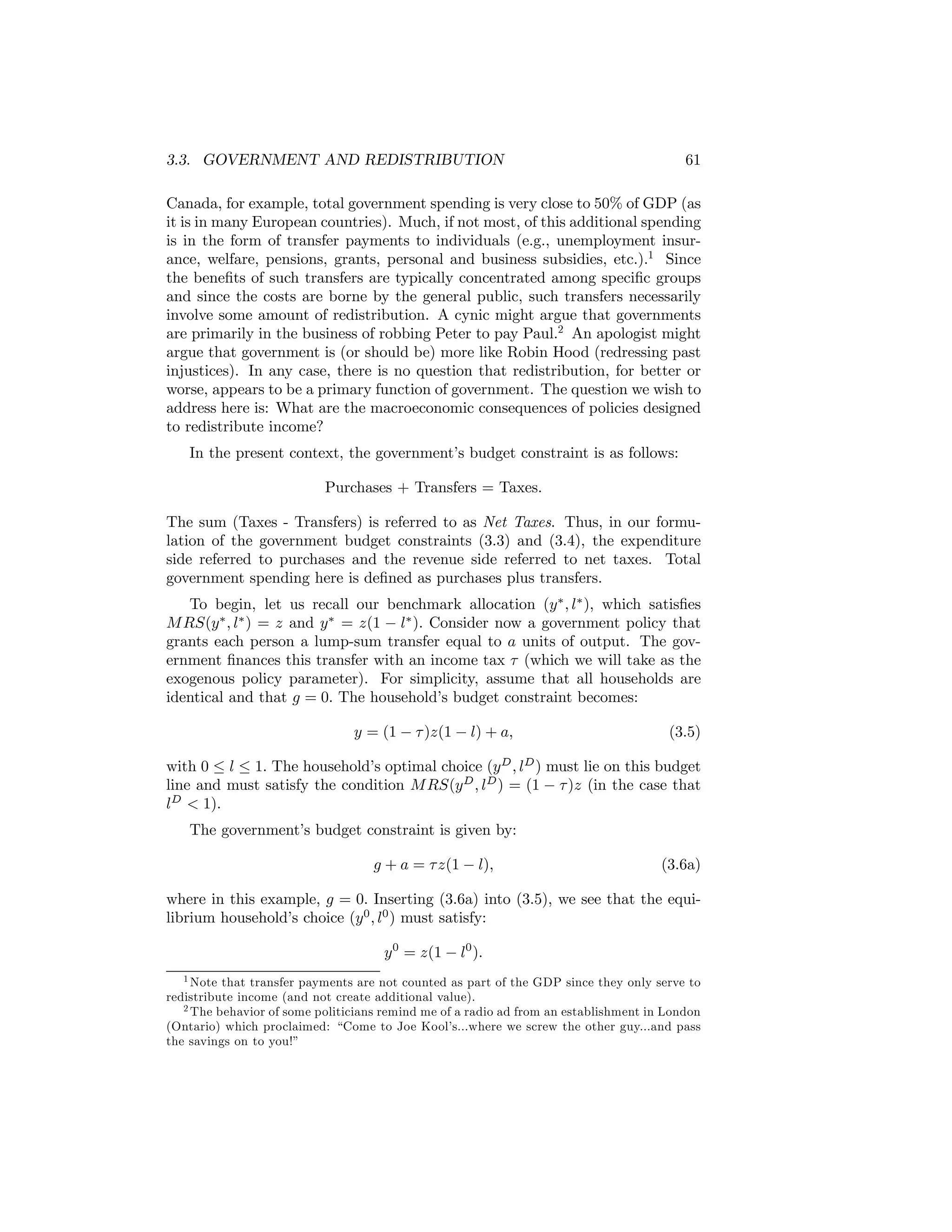 3.3. GOVERNMENT AND REDISTRIBUTION

61

Canada, for example, total government spending is very close to 50% of GDP (as
it is in many European countries). Much, if not most, of this additional spending
is in the form of transfer payments to individuals (e.g., unemployment insurance, welfare, pensions, grants, personal and business subsidies, etc.).1 Since
the beneﬁts of such transfers are typically concentrated among speciﬁc groups
and since the costs are borne by the general public, such transfers necessarily
involve some amount of redistribution. A cynic might argue that governments
are primarily in the business of robbing Peter to pay Paul.2 An apologist might
argue that government is (or should be) more like Robin Hood (redressing past
injustices). In any case, there is no question that redistribution, for better or
worse, appears to be a primary function of government. The question we wish to
address here is: What are the macroeconomic consequences of policies designed
to redistribute income?
In the present context, the government’s budget constraint is as follows:
Purchases + Transfers = Taxes.
The sum (Taxes - Transfers) is referred to as Net Taxes. Thus, in our formulation of the government budget constraints (3.3) and (3.4), the expenditure
side referred to purchases and the revenue side referred to net taxes. Total
government spending here is deﬁned as purchases plus transfers.
To begin, let us recall our benchmark allocation (y ∗ , l∗ ), which satisﬁes
M RS(y ∗ , l∗ ) = z and y ∗ = z(1 − l∗ ). Consider now a government policy that
grants each person a lump-sum transfer equal to a units of output. The government ﬁnances this transfer with an income tax τ (which we will take as the
exogenous policy parameter). For simplicity, assume that all households are
identical and that g = 0. The household’s budget constraint becomes:
y = (1 − τ )z(1 − l) + a,

(3.5)

with 0 ≤ l ≤ 1. The household’s optimal choice (y D , lD ) must lie on this budget
line and must satisfy the condition M RS(y D , lD ) = (1 − τ )z (in the case that
lD < 1).
The government’s budget constraint is given by:
g + a = τ z(1 − l),

(3.6a)

where in this example, g = 0. Inserting (3.6a) into (3.5), we see that the equilibrium household’s choice (y 0 , l0 ) must satisfy:
y 0 = z(1 − l0 ).
1 Note that transfer payments are not counted as part of the GDP since they only serve to
redistribute income (and not create additional value).
2 The behavior of some politicians remind me of a radio ad from an establishment in London
(Ontario) which proclaimed: “Come to Joe Kool’s...where we screw the other guy...and pass
the savings on to you!”

 