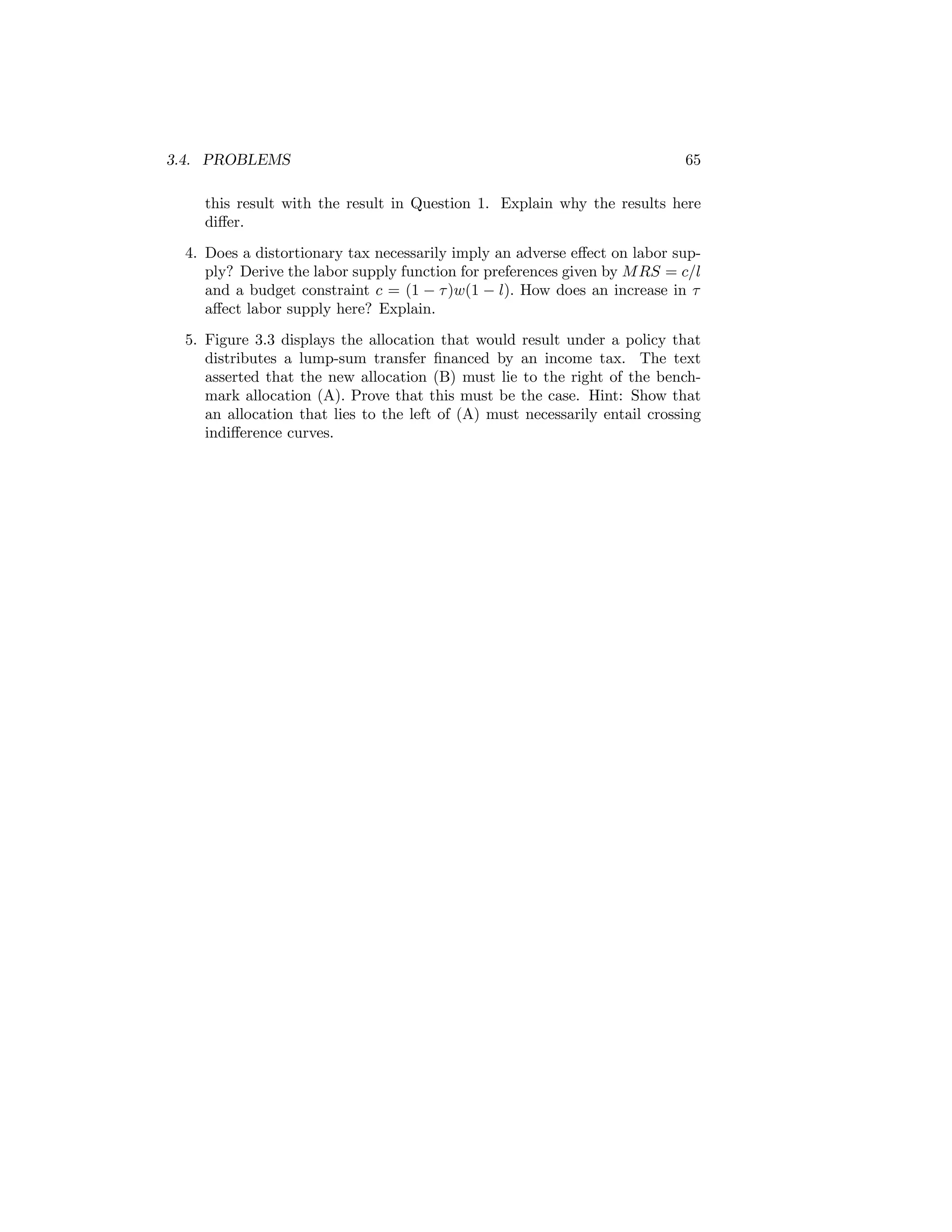 3.4. PROBLEMS

65

this result with the result in Question 1. Explain why the results here
diﬀer.
4. Does a distortionary tax necessarily imply an adverse eﬀect on labor supply? Derive the labor supply function for preferences given by M RS = c/l
and a budget constraint c = (1 − τ )w(1 − l). How does an increase in τ
aﬀect labor supply here? Explain.
5. Figure 3.3 displays the allocation that would result under a policy that
distributes a lump-sum transfer ﬁnanced by an income tax. The text
asserted that the new allocation (B) must lie to the right of the benchmark allocation (A). Prove that this must be the case. Hint: Show that
an allocation that lies to the left of (A) must necessarily entail crossing
indiﬀerence curves.

 