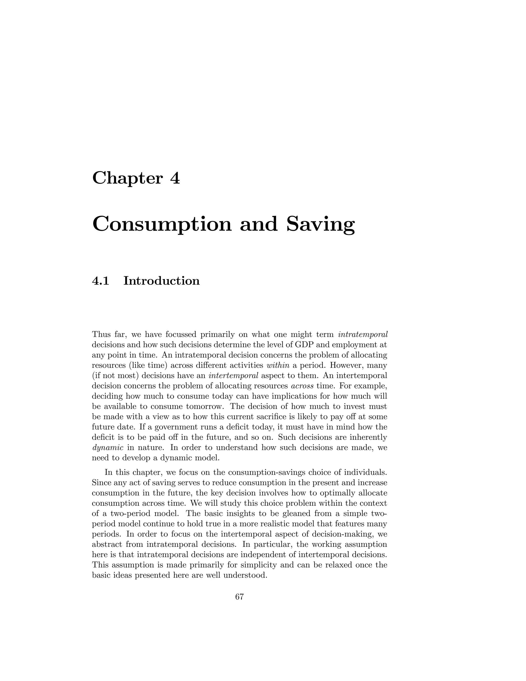 Chapter 4

Consumption and Saving
4.1

Introduction

Thus far, we have focussed primarily on what one might term intratemporal
decisions and how such decisions determine the level of GDP and employment at
any point in time. An intratemporal decision concerns the problem of allocating
resources (like time) across diﬀerent activities within a period. However, many
(if not most) decisions have an intertemporal aspect to them. An intertemporal
decision concerns the problem of allocating resources across time. For example,
deciding how much to consume today can have implications for how much will
be available to consume tomorrow. The decision of how much to invest must
be made with a view as to how this current sacriﬁce is likely to pay oﬀ at some
future date. If a government runs a deﬁcit today, it must have in mind how the
deﬁcit is to be paid oﬀ in the future, and so on. Such decisions are inherently
dynamic in nature. In order to understand how such decisions are made, we
need to develop a dynamic model.
In this chapter, we focus on the consumption-savings choice of individuals.
Since any act of saving serves to reduce consumption in the present and increase
consumption in the future, the key decision involves how to optimally allocate
consumption across time. We will study this choice problem within the context
of a two-period model. The basic insights to be gleaned from a simple twoperiod model continue to hold true in a more realistic model that features many
periods. In order to focus on the intertemporal aspect of decision-making, we
abstract from intratemporal decisions. In particular, the working assumption
here is that intratemporal decisions are independent of intertemporal decisions.
This assumption is made primarily for simplicity and can be relaxed once the
basic ideas presented here are well understood.
67

 