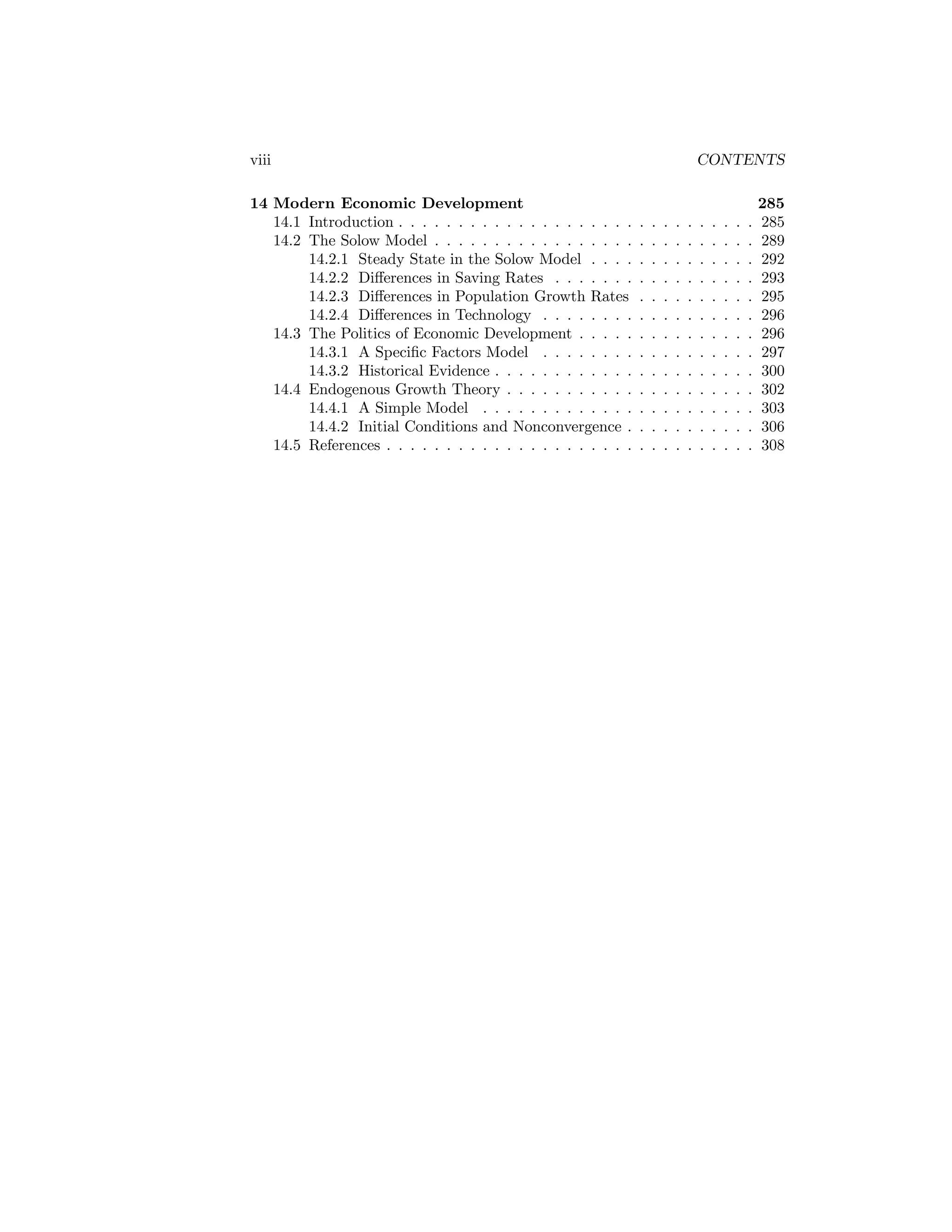 viii
14 Modern Economic Development
14.1 Introduction . . . . . . . . . . . . . . . . . . . .
14.2 The Solow Model . . . . . . . . . . . . . . . . .
14.2.1 Steady State in the Solow Model . . . .
14.2.2 Diﬀerences in Saving Rates . . . . . . .
14.2.3 Diﬀerences in Population Growth Rates
14.2.4 Diﬀerences in Technology . . . . . . . .
14.3 The Politics of Economic Development . . . . .
14.3.1 A Speciﬁc Factors Model . . . . . . . .
14.3.2 Historical Evidence . . . . . . . . . . . .
14.4 Endogenous Growth Theory . . . . . . . . . . .
14.4.1 A Simple Model . . . . . . . . . . . . .
14.4.2 Initial Conditions and Nonconvergence .
14.5 References . . . . . . . . . . . . . . . . . . . . .

CONTENTS

.
.
.
.
.
.
.
.
.
.
.
.
.

.
.
.
.
.
.
.
.
.
.
.
.
.

.
.
.
.
.
.
.
.
.
.
.
.
.

.
.
.
.
.
.
.
.
.
.
.
.
.

.
.
.
.
.
.
.
.
.
.
.
.
.

.
.
.
.
.
.
.
.
.
.
.
.
.

.
.
.
.
.
.
.
.
.
.
.
.
.

.
.
.
.
.
.
.
.
.
.
.
.
.

.
.
.
.
.
.
.
.
.
.
.
.
.

.
.
.
.
.
.
.
.
.
.
.
.
.

285
285
289
292
293
295
296
296
297
300
302
303
306
308

 