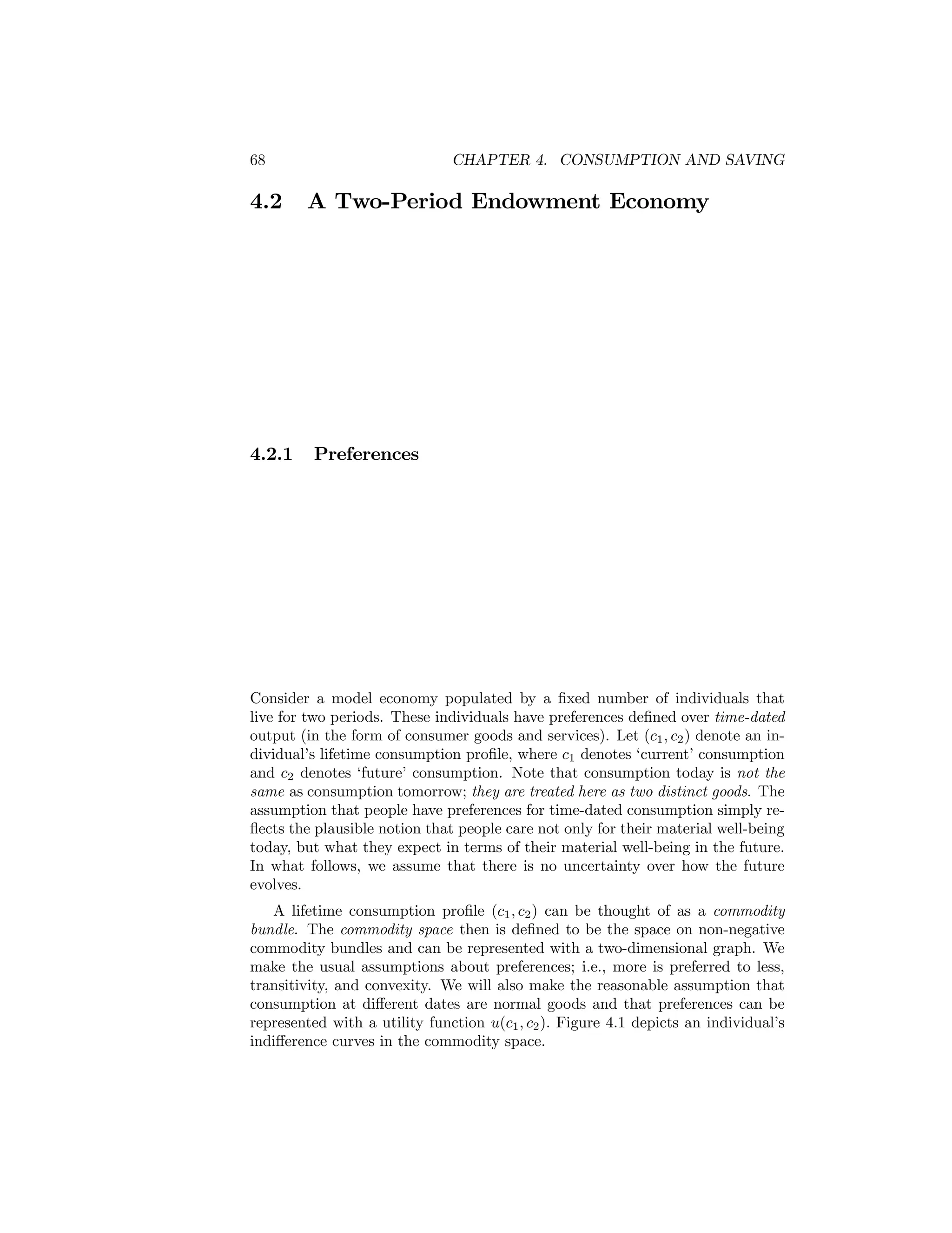 68

4.2

4.2.1

CHAPTER 4. CONSUMPTION AND SAVING

A Two-Period Endowment Economy

Preferences

Consider a model economy populated by a ﬁxed number of individuals that
live for two periods. These individuals have preferences deﬁned over time-dated
output (in the form of consumer goods and services). Let (c1 , c2 ) denote an individual’s lifetime consumption proﬁle, where c1 denotes ‘current’ consumption
and c2 denotes ‘future’ consumption. Note that consumption today is not the
same as consumption tomorrow; they are treated here as two distinct goods. The
assumption that people have preferences for time-dated consumption simply reﬂects the plausible notion that people care not only for their material well-being
today, but what they expect in terms of their material well-being in the future.
In what follows, we assume that there is no uncertainty over how the future
evolves.
A lifetime consumption proﬁle (c1 , c2 ) can be thought of as a commodity
bundle. The commodity space then is deﬁned to be the space on non-negative
commodity bundles and can be represented with a two-dimensional graph. We
make the usual assumptions about preferences; i.e., more is preferred to less,
transitivity, and convexity. We will also make the reasonable assumption that
consumption at diﬀerent dates are normal goods and that preferences can be
represented with a utility function u(c1 , c2 ). Figure 4.1 depicts an individual’s
indiﬀerence curves in the commodity space.

 