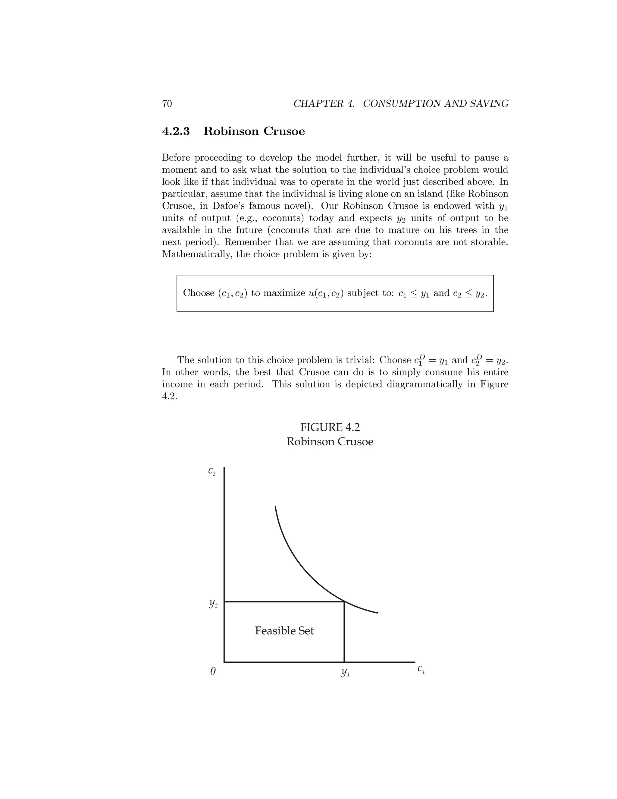 70

CHAPTER 4. CONSUMPTION AND SAVING

4.2.3

Robinson Crusoe

Before proceeding to develop the model further, it will be useful to pause a
moment and to ask what the solution to the individual’s choice problem would
look like if that individual was to operate in the world just described above. In
particular, assume that the individual is living alone on an island (like Robinson
Crusoe, in Dafoe’s famous novel). Our Robinson Crusoe is endowed with y1
units of output (e.g., coconuts) today and expects y2 units of output to be
available in the future (coconuts that are due to mature on his trees in the
next period). Remember that we are assuming that coconuts are not storable.
Mathematically, the choice problem is given by:

Choose (c1 , c2 ) to maximize u(c1 , c2 ) subject to: c1 ≤ y1 and c2 ≤ y2 .

The solution to this choice problem is trivial: Choose cD = y1 and cD = y2 .
1
2
In other words, the best that Crusoe can do is to simply consume his entire
income in each period. This solution is depicted diagrammatically in Figure
4.2.

FIGURE 4.2
Robinson Crusoe
c2

y2
Feasible Set
0

y1

c1

 