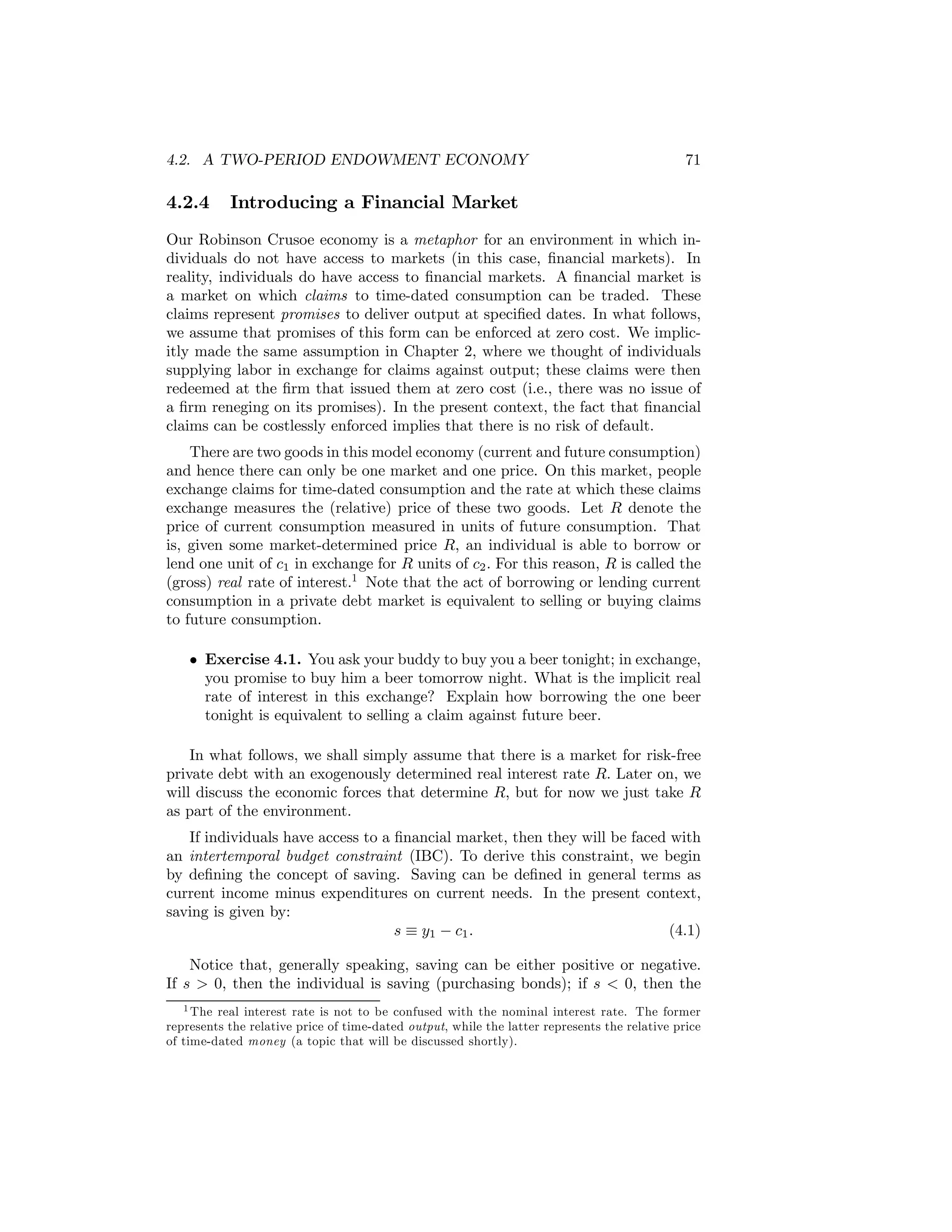 4.2. A TWO-PERIOD ENDOWMENT ECONOMY

4.2.4

71

Introducing a Financial Market

Our Robinson Crusoe economy is a metaphor for an environment in which individuals do not have access to markets (in this case, ﬁnancial markets). In
reality, individuals do have access to ﬁnancial markets. A ﬁnancial market is
a market on which claims to time-dated consumption can be traded. These
claims represent promises to deliver output at speciﬁed dates. In what follows,
we assume that promises of this form can be enforced at zero cost. We implicitly made the same assumption in Chapter 2, where we thought of individuals
supplying labor in exchange for claims against output; these claims were then
redeemed at the ﬁrm that issued them at zero cost (i.e., there was no issue of
a ﬁrm reneging on its promises). In the present context, the fact that ﬁnancial
claims can be costlessly enforced implies that there is no risk of default.
There are two goods in this model economy (current and future consumption)
and hence there can only be one market and one price. On this market, people
exchange claims for time-dated consumption and the rate at which these claims
exchange measures the (relative) price of these two goods. Let R denote the
price of current consumption measured in units of future consumption. That
is, given some market-determined price R, an individual is able to borrow or
lend one unit of c1 in exchange for R units of c2 . For this reason, R is called the
(gross) real rate of interest.1 Note that the act of borrowing or lending current
consumption in a private debt market is equivalent to selling or buying claims
to future consumption.
• Exercise 4.1. You ask your buddy to buy you a beer tonight; in exchange,
you promise to buy him a beer tomorrow night. What is the implicit real
rate of interest in this exchange? Explain how borrowing the one beer
tonight is equivalent to selling a claim against future beer.
In what follows, we shall simply assume that there is a market for risk-free
private debt with an exogenously determined real interest rate R. Later on, we
will discuss the economic forces that determine R, but for now we just take R
as part of the environment.
If individuals have access to a ﬁnancial market, then they will be faced with
an intertemporal budget constraint (IBC). To derive this constraint, we begin
by deﬁning the concept of saving. Saving can be deﬁned in general terms as
current income minus expenditures on current needs. In the present context,
saving is given by:
s ≡ y1 − c1 .
(4.1)
Notice that, generally speaking, saving can be either positive or negative.
If s > 0, then the individual is saving (purchasing bonds); if s < 0, then the
1 The real interest rate is not to be confused with the nominal interest rate. The former
represents the relative price of time-dated output, while the latter represents the relative price
of time-dated money (a topic that will be discussed shortly).

 