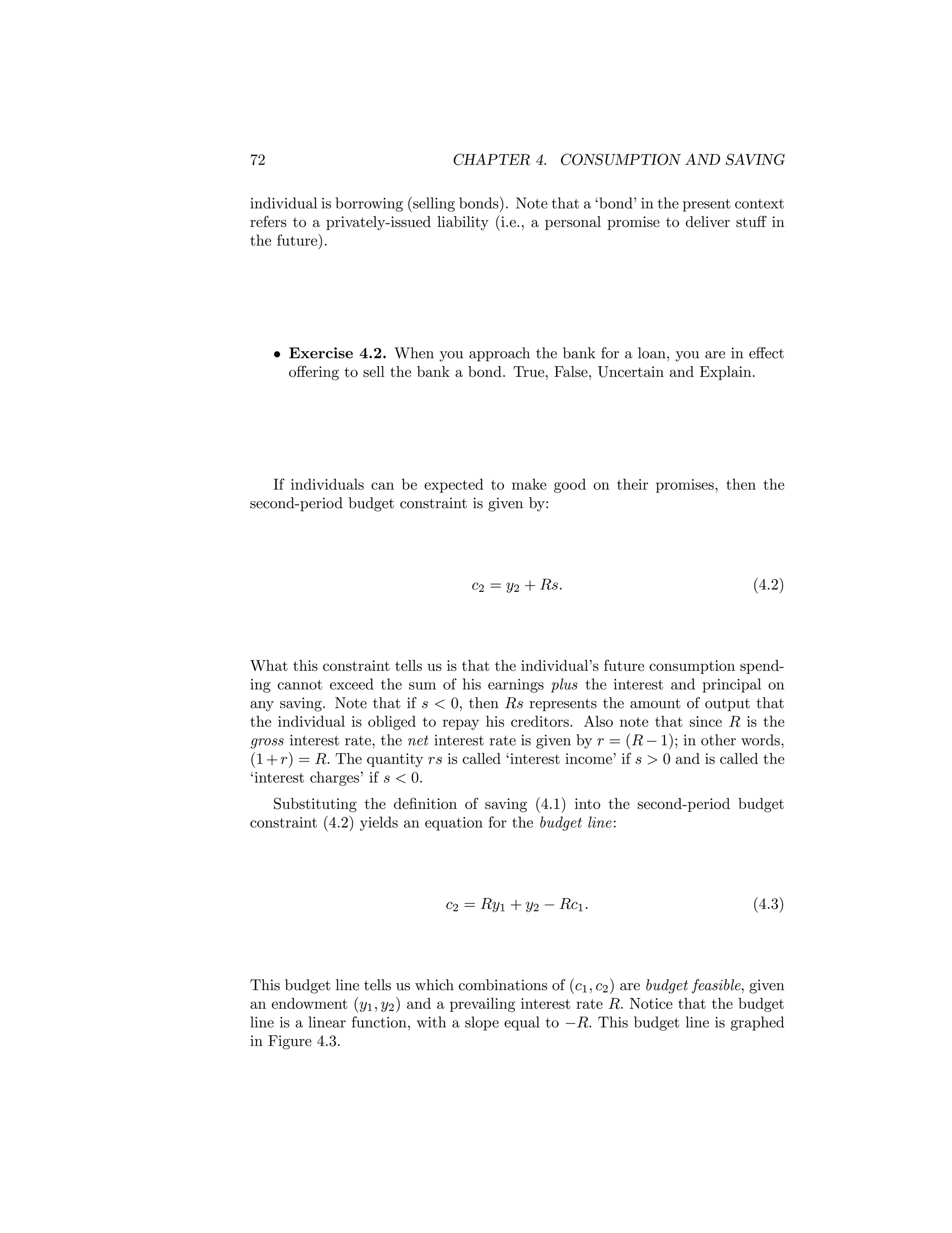 72

CHAPTER 4. CONSUMPTION AND SAVING

individual is borrowing (selling bonds). Note that a ‘bond’ in the present context
refers to a privately-issued liability (i.e., a personal promise to deliver stuﬀ in
the future).

• Exercise 4.2. When you approach the bank for a loan, you are in eﬀect
oﬀering to sell the bank a bond. True, False, Uncertain and Explain.

If individuals can be expected to make good on their promises, then the
second-period budget constraint is given by:

c2 = y2 + Rs.

(4.2)

What this constraint tells us is that the individual’s future consumption spending cannot exceed the sum of his earnings plus the interest and principal on
any saving. Note that if s < 0, then Rs represents the amount of output that
the individual is obliged to repay his creditors. Also note that since R is the
gross interest rate, the net interest rate is given by r = (R − 1); in other words,
(1 + r) = R. The quantity rs is called ‘interest income’ if s > 0 and is called the
‘interest charges’ if s < 0.
Substituting the deﬁnition of saving (4.1) into the second-period budget
constraint (4.2) yields an equation for the budget line:

c2 = Ry1 + y2 − Rc1 .

(4.3)

This budget line tells us which combinations of (c1 , c2 ) are budget feasible, given
an endowment (y1 , y2 ) and a prevailing interest rate R. Notice that the budget
line is a linear function, with a slope equal to −R. This budget line is graphed
in Figure 4.3.

 
