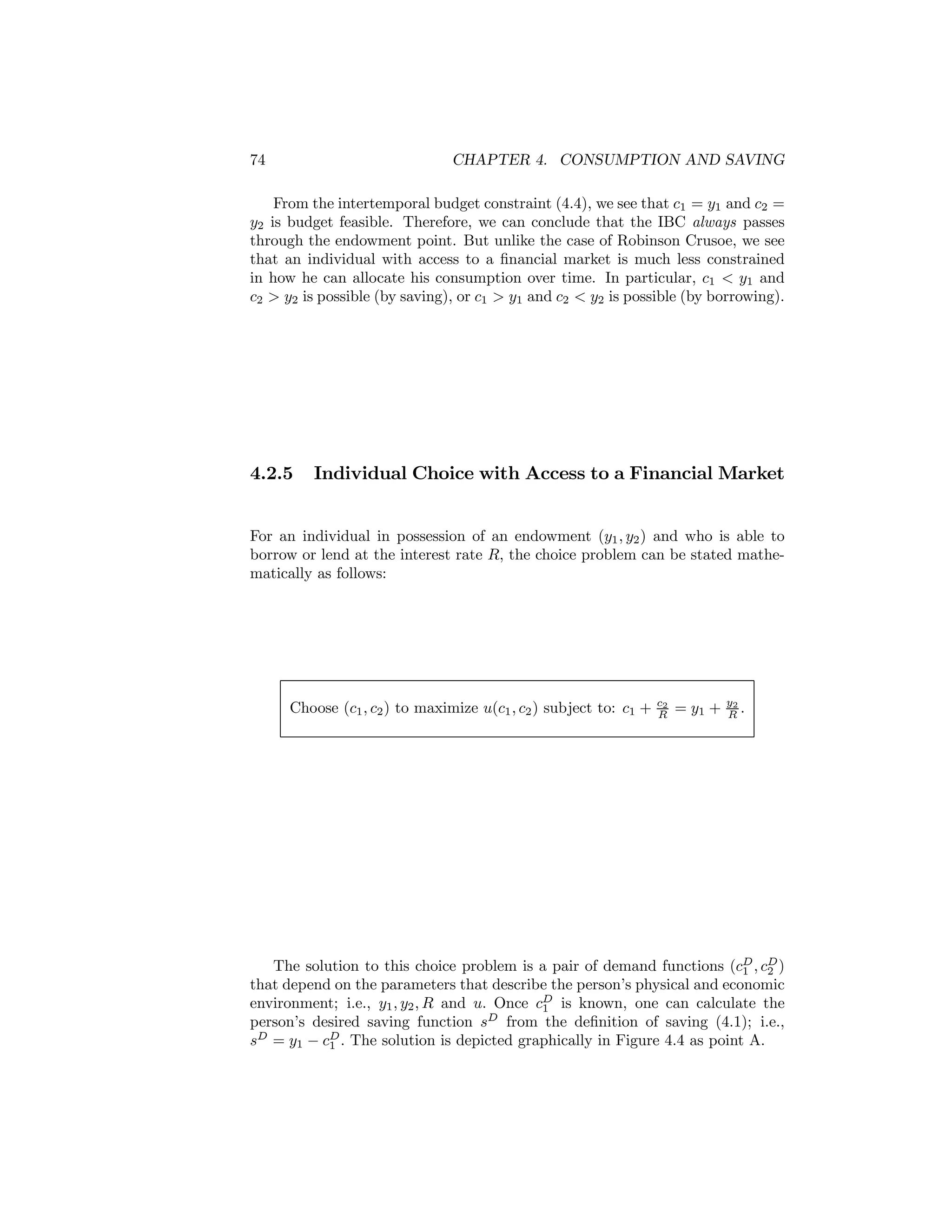 74

CHAPTER 4. CONSUMPTION AND SAVING

From the intertemporal budget constraint (4.4), we see that c1 = y1 and c2 =
y2 is budget feasible. Therefore, we can conclude that the IBC always passes
through the endowment point. But unlike the case of Robinson Crusoe, we see
that an individual with access to a ﬁnancial market is much less constrained
in how he can allocate his consumption over time. In particular, c1 < y1 and
c2 > y2 is possible (by saving), or c1 > y1 and c2 < y2 is possible (by borrowing).

4.2.5

Individual Choice with Access to a Financial Market

For an individual in possession of an endowment (y1 , y2 ) and who is able to
borrow or lend at the interest rate R, the choice problem can be stated mathematically as follows:

Choose (c1 , c2 ) to maximize u(c1 , c2 ) subject to: c1 +

c2
R

= y1 +

y2
R.

The solution to this choice problem is a pair of demand functions (cD , cD )
1
2
that depend on the parameters that describe the person’s physical and economic
environment; i.e., y1 , y2 , R and u. Once cD is known, one can calculate the
1
person’s desired saving function sD from the deﬁnition of saving (4.1); i.e.,
sD = y1 − cD . The solution is depicted graphically in Figure 4.4 as point A.
1

 