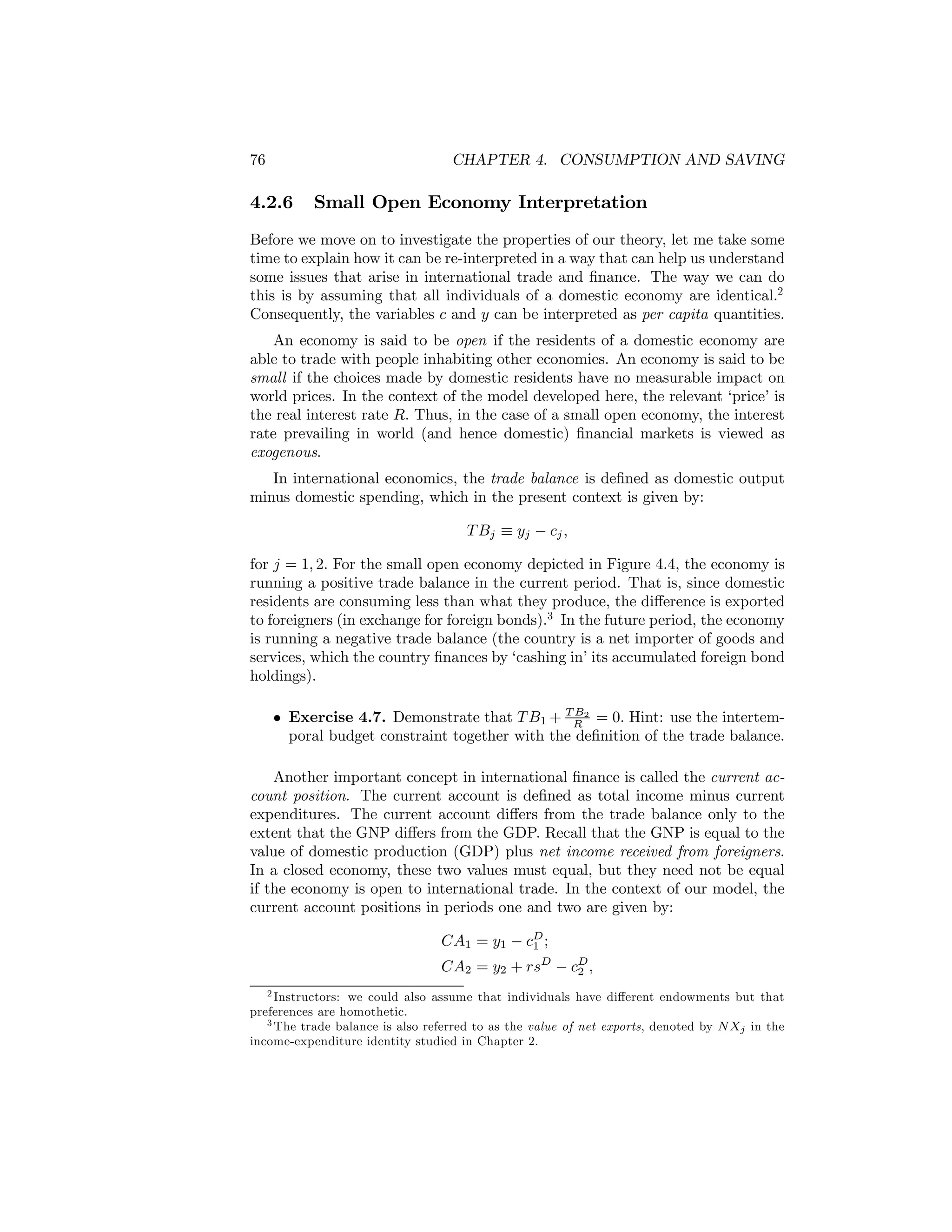 76

CHAPTER 4. CONSUMPTION AND SAVING

4.2.6

Small Open Economy Interpretation

Before we move on to investigate the properties of our theory, let me take some
time to explain how it can be re-interpreted in a way that can help us understand
some issues that arise in international trade and ﬁnance. The way we can do
this is by assuming that all individuals of a domestic economy are identical.2
Consequently, the variables c and y can be interpreted as per capita quantities.
An economy is said to be open if the residents of a domestic economy are
able to trade with people inhabiting other economies. An economy is said to be
small if the choices made by domestic residents have no measurable impact on
world prices. In the context of the model developed here, the relevant ‘price’ is
the real interest rate R. Thus, in the case of a small open economy, the interest
rate prevailing in world (and hence domestic) ﬁnancial markets is viewed as
exogenous.
In international economics, the trade balance is deﬁned as domestic output
minus domestic spending, which in the present context is given by:
T Bj ≡ yj − cj ,
for j = 1, 2. For the small open economy depicted in Figure 4.4, the economy is
running a positive trade balance in the current period. That is, since domestic
residents are consuming less than what they produce, the diﬀerence is exported
to foreigners (in exchange for foreign bonds).3 In the future period, the economy
is running a negative trade balance (the country is a net importer of goods and
services, which the country ﬁnances by ‘cashing in’ its accumulated foreign bond
holdings).
B
• Exercise 4.7. Demonstrate that T B1 + TR 2 = 0. Hint: use the intertemporal budget constraint together with the deﬁnition of the trade balance.

Another important concept in international ﬁnance is called the current account position. The current account is deﬁned as total income minus current
expenditures. The current account diﬀers from the trade balance only to the
extent that the GNP diﬀers from the GDP. Recall that the GNP is equal to the
value of domestic production (GDP) plus net income received from foreigners.
In a closed economy, these two values must equal, but they need not be equal
if the economy is open to international trade. In the context of our model, the
current account positions in periods one and two are given by:
CA1 = y1 − cD ;
1

CA2 = y2 + rsD − cD ,
2

2 Instructors: we could also assume that individuals have diﬀerent endowments but that
preferences are homothetic.
3 The trade balance is also referred to as the value of net exports, denoted by N X in the
j
income-expenditure identity studied in Chapter 2.

 