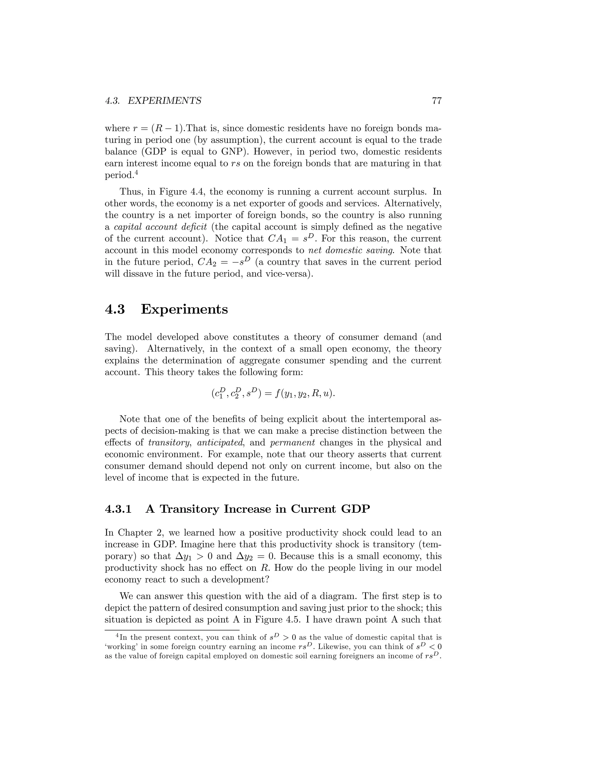 4.3. EXPERIMENTS

77

where r = (R − 1).That is, since domestic residents have no foreign bonds maturing in period one (by assumption), the current account is equal to the trade
balance (GDP is equal to GNP). However, in period two, domestic residents
earn interest income equal to rs on the foreign bonds that are maturing in that
period.4
Thus, in Figure 4.4, the economy is running a current account surplus. In
other words, the economy is a net exporter of goods and services. Alternatively,
the country is a net importer of foreign bonds, so the country is also running
a capital account deﬁcit (the capital account is simply deﬁned as the negative
of the current account). Notice that CA1 = sD . For this reason, the current
account in this model economy corresponds to net domestic saving. Note that
in the future period, CA2 = −sD (a country that saves in the current period
will dissave in the future period, and vice-versa).

4.3

Experiments

The model developed above constitutes a theory of consumer demand (and
saving). Alternatively, in the context of a small open economy, the theory
explains the determination of aggregate consumer spending and the current
account. This theory takes the following form:
(cD , cD , sD ) = f (y1 , y2 , R, u).
1
2
Note that one of the beneﬁts of being explicit about the intertemporal aspects of decision-making is that we can make a precise distinction between the
eﬀects of transitory, anticipated, and permanent changes in the physical and
economic environment. For example, note that our theory asserts that current
consumer demand should depend not only on current income, but also on the
level of income that is expected in the future.

4.3.1

A Transitory Increase in Current GDP

In Chapter 2, we learned how a positive productivity shock could lead to an
increase in GDP. Imagine here that this productivity shock is transitory (temporary) so that ∆y1 > 0 and ∆y2 = 0. Because this is a small economy, this
productivity shock has no eﬀect on R. How do the people living in our model
economy react to such a development?
We can answer this question with the aid of a diagram. The ﬁrst step is to
depict the pattern of desired consumption and saving just prior to the shock; this
situation is depicted as point A in Figure 4.5. I have drawn point A such that
4 In the present context, you can think of sD > 0 as the value of domestic capital that is
‘working’ in some foreign country earning an income rsD . Likewise, you can think of sD < 0
as the value of foreign capital employed on domestic soil earning foreigners an income of rsD .

 