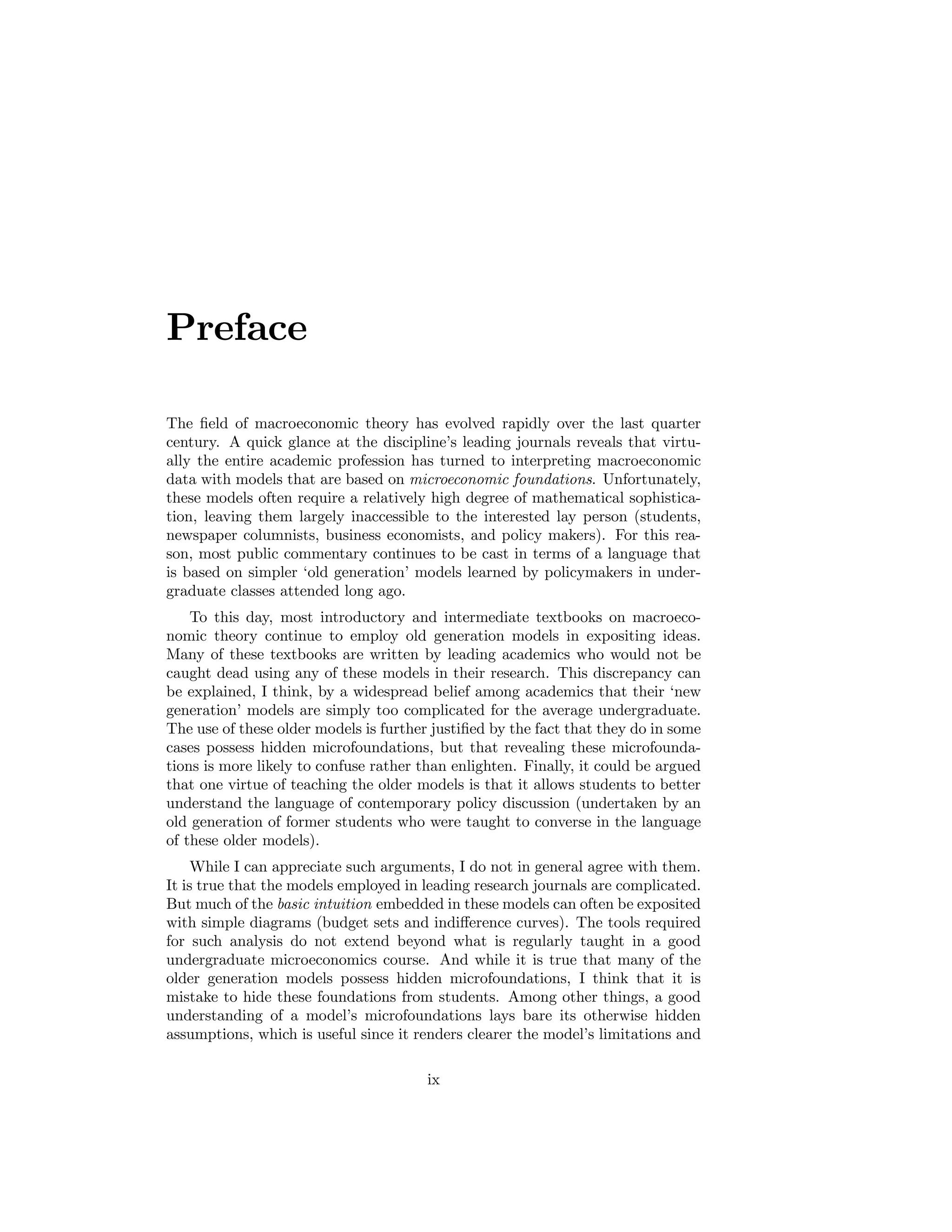 Preface
The ﬁeld of macroeconomic theory has evolved rapidly over the last quarter
century. A quick glance at the discipline’s leading journals reveals that virtually the entire academic profession has turned to interpreting macroeconomic
data with models that are based on microeconomic foundations. Unfortunately,
these models often require a relatively high degree of mathematical sophistication, leaving them largely inaccessible to the interested lay person (students,
newspaper columnists, business economists, and policy makers). For this reason, most public commentary continues to be cast in terms of a language that
is based on simpler ‘old generation’ models learned by policymakers in undergraduate classes attended long ago.
To this day, most introductory and intermediate textbooks on macroeconomic theory continue to employ old generation models in expositing ideas.
Many of these textbooks are written by leading academics who would not be
caught dead using any of these models in their research. This discrepancy can
be explained, I think, by a widespread belief among academics that their ‘new
generation’ models are simply too complicated for the average undergraduate.
The use of these older models is further justiﬁed by the fact that they do in some
cases possess hidden microfoundations, but that revealing these microfoundations is more likely to confuse rather than enlighten. Finally, it could be argued
that one virtue of teaching the older models is that it allows students to better
understand the language of contemporary policy discussion (undertaken by an
old generation of former students who were taught to converse in the language
of these older models).
While I can appreciate such arguments, I do not in general agree with them.
It is true that the models employed in leading research journals are complicated.
But much of the basic intuition embedded in these models can often be exposited
with simple diagrams (budget sets and indiﬀerence curves). The tools required
for such analysis do not extend beyond what is regularly taught in a good
undergraduate microeconomics course. And while it is true that many of the
older generation models possess hidden microfoundations, I think that it is
mistake to hide these foundations from students. Among other things, a good
understanding of a model’s microfoundations lays bare its otherwise hidden
assumptions, which is useful since it renders clearer the model’s limitations and
ix

 