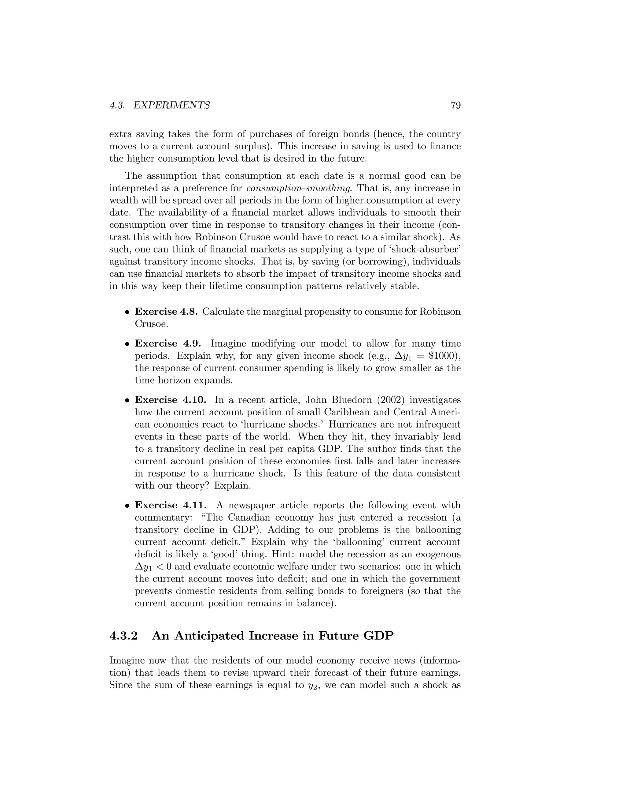 4.3. EXPERIMENTS

79

extra saving takes the form of purchases of foreign bonds (hence, the country
moves to a current account surplus). This increase in saving is used to ﬁnance
the higher consumption level that is desired in the future.
The assumption that consumption at each date is a normal good can be
interpreted as a preference for consumption-smoothing. That is, any increase in
wealth will be spread over all periods in the form of higher consumption at every
date. The availability of a ﬁnancial market allows individuals to smooth their
consumption over time in response to transitory changes in their income (contrast this with how Robinson Crusoe would have to react to a similar shock). As
such, one can think of ﬁnancial markets as supplying a type of ‘shock-absorber’
against transitory income shocks. That is, by saving (or borrowing), individuals
can use ﬁnancial markets to absorb the impact of transitory income shocks and
in this way keep their lifetime consumption patterns relatively stable.
• Exercise 4.8. Calculate the marginal propensity to consume for Robinson
Crusoe.
• Exercise 4.9. Imagine modifying our model to allow for many time
periods. Explain why, for any given income shock (e.g., ∆y1 = $1000),
the response of current consumer spending is likely to grow smaller as the
time horizon expands.
• Exercise 4.10. In a recent article, John Bluedorn (2002) investigates
how the current account position of small Caribbean and Central American economies react to ‘hurricane shocks.’ Hurricanes are not infrequent
events in these parts of the world. When they hit, they invariably lead
to a transitory decline in real per capita GDP. The author ﬁnds that the
current account position of these economies ﬁrst falls and later increases
in response to a hurricane shock. Is this feature of the data consistent
with our theory? Explain.
• Exercise 4.11. A newspaper article reports the following event with
commentary: “The Canadian economy has just entered a recession (a
transitory decline in GDP). Adding to our problems is the ballooning
current account deﬁcit.” Explain why the ‘ballooning’ current account
deﬁcit is likely a ‘good’ thing. Hint: model the recession as an exogenous
∆y1 < 0 and evaluate economic welfare under two scenarios: one in which
the current account moves into deﬁcit; and one in which the government
prevents domestic residents from selling bonds to foreigners (so that the
current account position remains in balance).

4.3.2

An Anticipated Increase in Future GDP

Imagine now that the residents of our model economy receive news (information) that leads them to revise upward their forecast of their future earnings.
Since the sum of these earnings is equal to y2 , we can model such a shock as

 