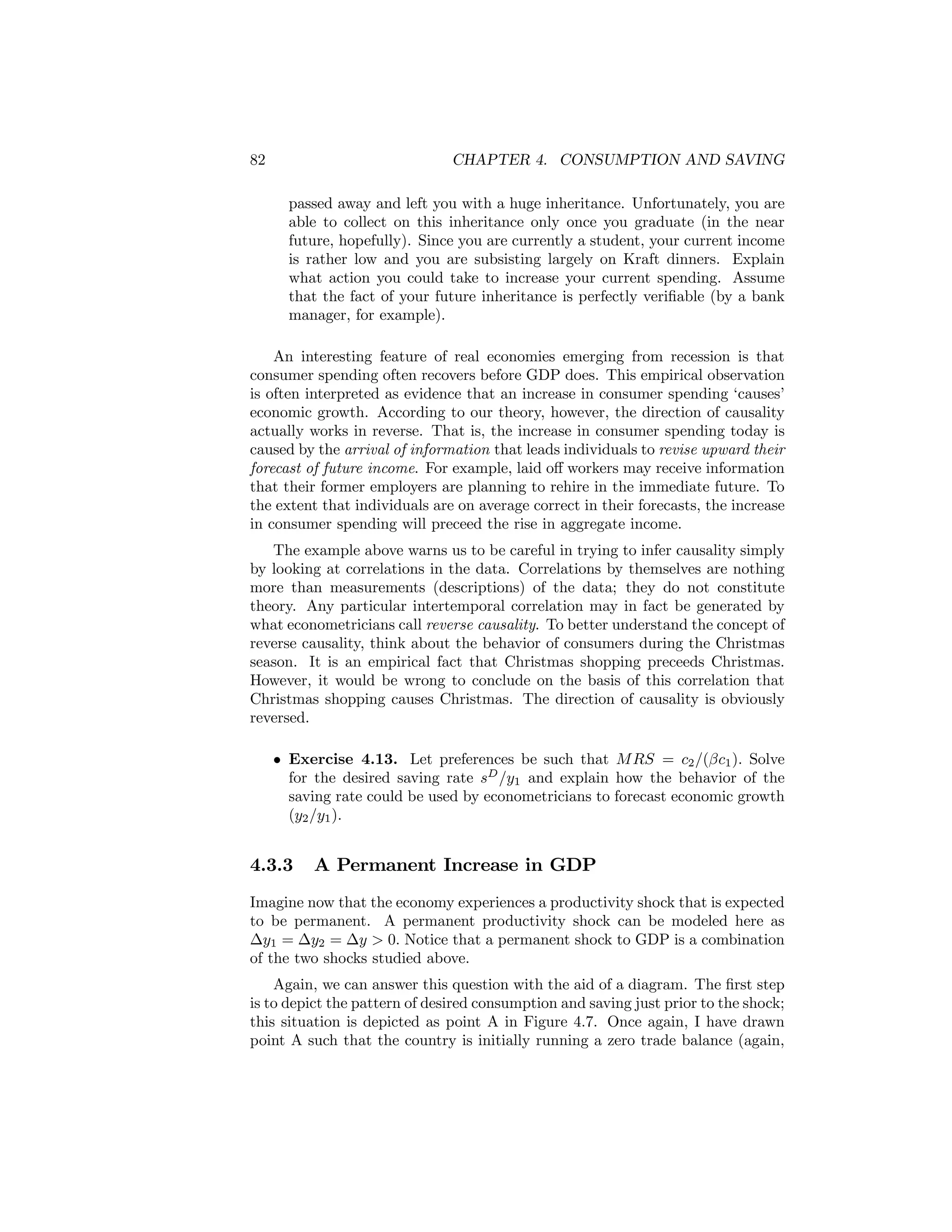 82

CHAPTER 4. CONSUMPTION AND SAVING
passed away and left you with a huge inheritance. Unfortunately, you are
able to collect on this inheritance only once you graduate (in the near
future, hopefully). Since you are currently a student, your current income
is rather low and you are subsisting largely on Kraft dinners. Explain
what action you could take to increase your current spending. Assume
that the fact of your future inheritance is perfectly veriﬁable (by a bank
manager, for example).

An interesting feature of real economies emerging from recession is that
consumer spending often recovers before GDP does. This empirical observation
is often interpreted as evidence that an increase in consumer spending ‘causes’
economic growth. According to our theory, however, the direction of causality
actually works in reverse. That is, the increase in consumer spending today is
caused by the arrival of information that leads individuals to revise upward their
forecast of future income. For example, laid oﬀ workers may receive information
that their former employers are planning to rehire in the immediate future. To
the extent that individuals are on average correct in their forecasts, the increase
in consumer spending will preceed the rise in aggregate income.
The example above warns us to be careful in trying to infer causality simply
by looking at correlations in the data. Correlations by themselves are nothing
more than measurements (descriptions) of the data; they do not constitute
theory. Any particular intertemporal correlation may in fact be generated by
what econometricians call reverse causality. To better understand the concept of
reverse causality, think about the behavior of consumers during the Christmas
season. It is an empirical fact that Christmas shopping preceeds Christmas.
However, it would be wrong to conclude on the basis of this correlation that
Christmas shopping causes Christmas. The direction of causality is obviously
reversed.
• Exercise 4.13. Let preferences be such that M RS = c2 /(βc1 ). Solve
for the desired saving rate sD /y1 and explain how the behavior of the
saving rate could be used by econometricians to forecast economic growth
(y2 /y1 ).

4.3.3

A Permanent Increase in GDP

Imagine now that the economy experiences a productivity shock that is expected
to be permanent. A permanent productivity shock can be modeled here as
∆y1 = ∆y2 = ∆y > 0. Notice that a permanent shock to GDP is a combination
of the two shocks studied above.
Again, we can answer this question with the aid of a diagram. The ﬁrst step
is to depict the pattern of desired consumption and saving just prior to the shock;
this situation is depicted as point A in Figure 4.7. Once again, I have drawn
point A such that the country is initially running a zero trade balance (again,

 