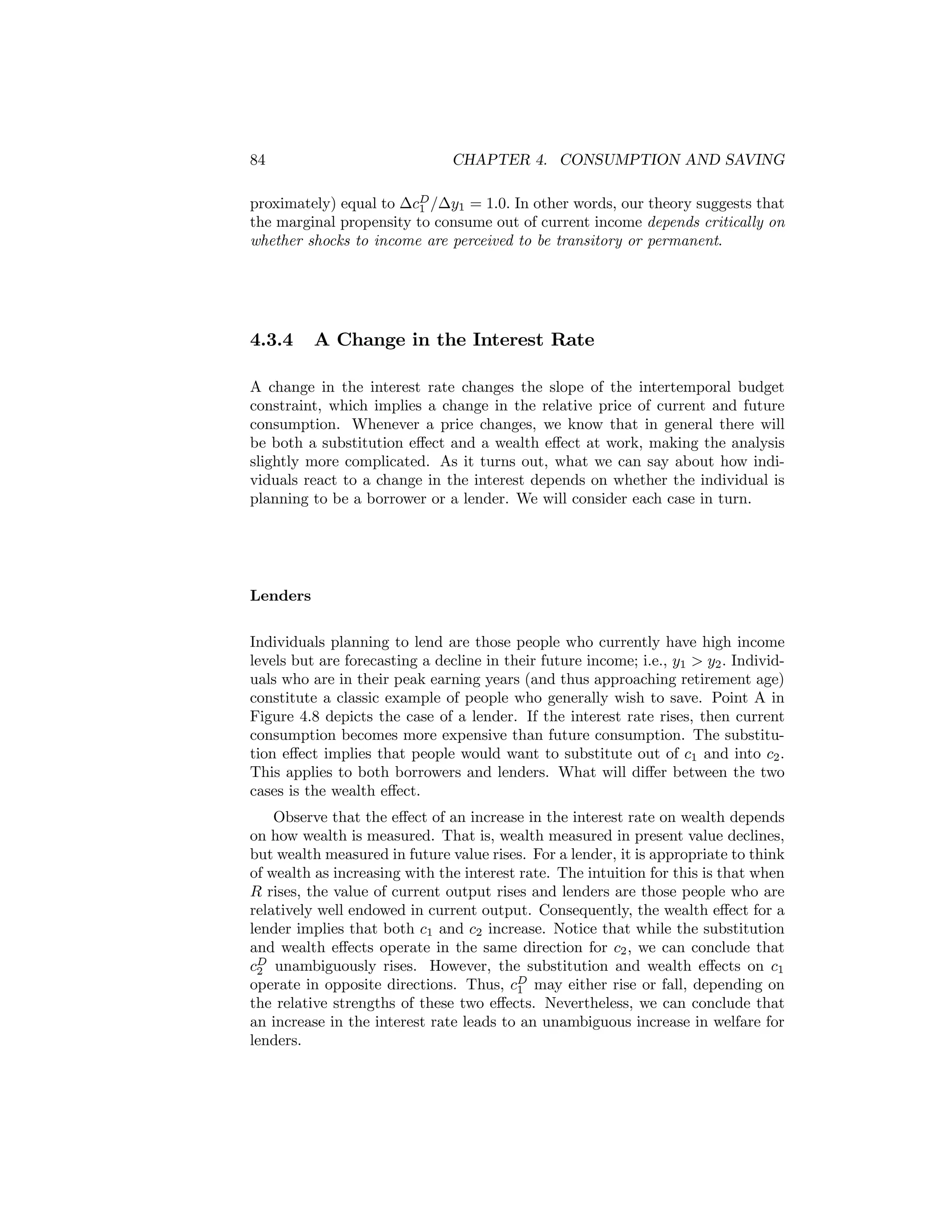 84

CHAPTER 4. CONSUMPTION AND SAVING

proximately) equal to ∆cD /∆y1 = 1.0. In other words, our theory suggests that
1
the marginal propensity to consume out of current income depends critically on
whether shocks to income are perceived to be transitory or permanent.

4.3.4

A Change in the Interest Rate

A change in the interest rate changes the slope of the intertemporal budget
constraint, which implies a change in the relative price of current and future
consumption. Whenever a price changes, we know that in general there will
be both a substitution eﬀect and a wealth eﬀect at work, making the analysis
slightly more complicated. As it turns out, what we can say about how individuals react to a change in the interest depends on whether the individual is
planning to be a borrower or a lender. We will consider each case in turn.

Lenders
Individuals planning to lend are those people who currently have high income
levels but are forecasting a decline in their future income; i.e., y1 > y2 . Individuals who are in their peak earning years (and thus approaching retirement age)
constitute a classic example of people who generally wish to save. Point A in
Figure 4.8 depicts the case of a lender. If the interest rate rises, then current
consumption becomes more expensive than future consumption. The substitution eﬀect implies that people would want to substitute out of c1 and into c2 .
This applies to both borrowers and lenders. What will diﬀer between the two
cases is the wealth eﬀect.
Observe that the eﬀect of an increase in the interest rate on wealth depends
on how wealth is measured. That is, wealth measured in present value declines,
but wealth measured in future value rises. For a lender, it is appropriate to think
of wealth as increasing with the interest rate. The intuition for this is that when
R rises, the value of current output rises and lenders are those people who are
relatively well endowed in current output. Consequently, the wealth eﬀect for a
lender implies that both c1 and c2 increase. Notice that while the substitution
and wealth eﬀects operate in the same direction for c2 , we can conclude that
cD unambiguously rises. However, the substitution and wealth eﬀects on c1
2
operate in opposite directions. Thus, cD may either rise or fall, depending on
1
the relative strengths of these two eﬀects. Nevertheless, we can conclude that
an increase in the interest rate leads to an unambiguous increase in welfare for
lenders.

 