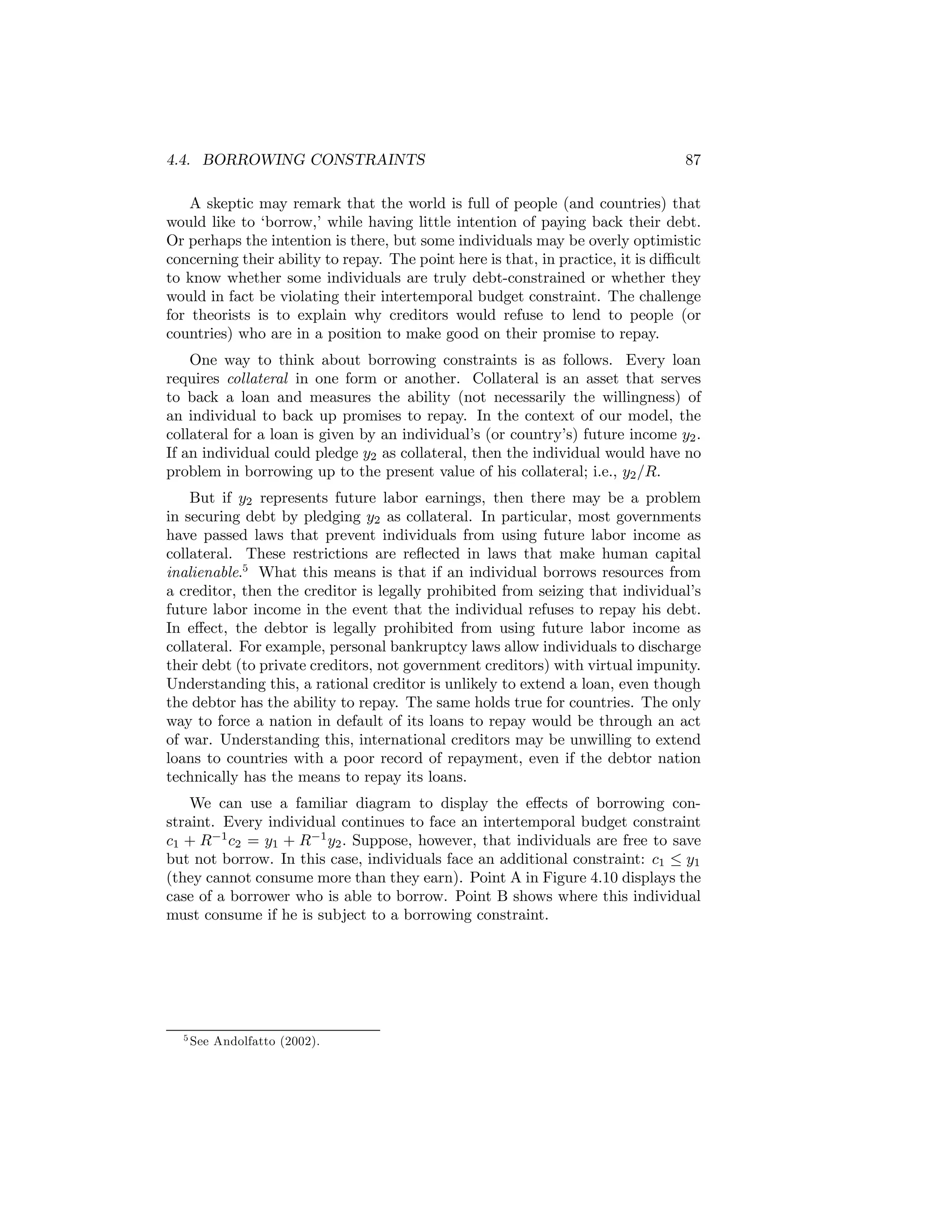 4.4. BORROWING CONSTRAINTS

87

A skeptic may remark that the world is full of people (and countries) that
would like to ‘borrow,’ while having little intention of paying back their debt.
Or perhaps the intention is there, but some individuals may be overly optimistic
concerning their ability to repay. The point here is that, in practice, it is diﬃcult
to know whether some individuals are truly debt-constrained or whether they
would in fact be violating their intertemporal budget constraint. The challenge
for theorists is to explain why creditors would refuse to lend to people (or
countries) who are in a position to make good on their promise to repay.
One way to think about borrowing constraints is as follows. Every loan
requires collateral in one form or another. Collateral is an asset that serves
to back a loan and measures the ability (not necessarily the willingness) of
an individual to back up promises to repay. In the context of our model, the
collateral for a loan is given by an individual’s (or country’s) future income y2 .
If an individual could pledge y2 as collateral, then the individual would have no
problem in borrowing up to the present value of his collateral; i.e., y2 /R.
But if y2 represents future labor earnings, then there may be a problem
in securing debt by pledging y2 as collateral. In particular, most governments
have passed laws that prevent individuals from using future labor income as
collateral. These restrictions are reﬂected in laws that make human capital
inalienable.5 What this means is that if an individual borrows resources from
a creditor, then the creditor is legally prohibited from seizing that individual’s
future labor income in the event that the individual refuses to repay his debt.
In eﬀect, the debtor is legally prohibited from using future labor income as
collateral. For example, personal bankruptcy laws allow individuals to discharge
their debt (to private creditors, not government creditors) with virtual impunity.
Understanding this, a rational creditor is unlikely to extend a loan, even though
the debtor has the ability to repay. The same holds true for countries. The only
way to force a nation in default of its loans to repay would be through an act
of war. Understanding this, international creditors may be unwilling to extend
loans to countries with a poor record of repayment, even if the debtor nation
technically has the means to repay its loans.
We can use a familiar diagram to display the eﬀects of borrowing constraint. Every individual continues to face an intertemporal budget constraint
c1 + R−1 c2 = y1 + R−1 y2 . Suppose, however, that individuals are free to save
but not borrow. In this case, individuals face an additional constraint: c1 ≤ y1
(they cannot consume more than they earn). Point A in Figure 4.10 displays the
case of a borrower who is able to borrow. Point B shows where this individual
must consume if he is subject to a borrowing constraint.

5 See

Andolfatto (2002).

 