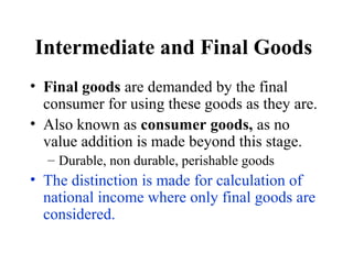 Intermediate and Final Goods
• Final goods are demanded by the final
consumer for using these goods as they are.
• Also known as consumer goods, as no
value addition is made beyond this stage.
– Durable, non durable, perishable goods

• The distinction is made for calculation of
national income where only final goods are
considered.

 