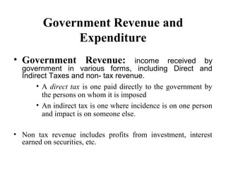 Government Revenue and
Expenditure
• Government Revenue:

income received by
government in various forms, including Direct and
Indirect Taxes and non- tax revenue.
• A direct tax is one paid directly to the government by
the persons on whom it is imposed
• An indirect tax is one where incidence is on one person
and impact is on someone else.

• Non tax revenue includes profits from investment, interest
earned on securities, etc.

 