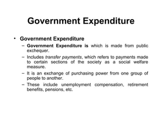 Government Expenditure
• Government Expenditure
– Government Expenditure is which is made from public
exchequer.
– Includes transfer payments, which refers to payments made
to certain sections of the society as a social welfare
measure.
– It is an exchange of purchasing power from one group of
people to another.
– These include unemployment compensation, retirement
benefits, pensions, etc.

 