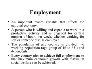 Employment
• An important macro variable that affects the
national economy.
• A person who is willing and capable to work in a
productive activity and is engaged for certain
number of hours per week, whether working for
self or someone else, is employed
• The population of any country is divided into
working population (age group of 16 to 65 ) and
dependents.
• Every country tries to achieve full employment so
that maximum economic growth with maximum
social welfare can be achieved.

 