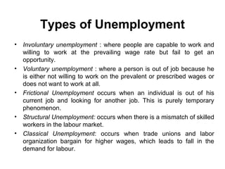 Types of Unemployment
•

•

•

•
•

Involuntary unemployment : where people are capable to work and
willing to work at the prevailing wage rate but fail to get an
opportunity.
Voluntary unemployment : where a person is out of job because he
is either not willing to work on the prevalent or prescribed wages or
does not want to work at all.
Frictional Unemployment occurs when an individual is out of his
current job and looking for another job. This is purely temporary
phenomenon.
Structural Unemployment: occurs when there is a mismatch of skilled
workers in the labour market.
Classical Unemployment: occurs when trade unions and labor
organization bargain for higher wages, which leads to fall in the
demand for labour.

 