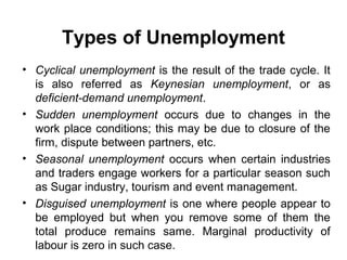 Types of Unemployment
• Cyclical unemployment is the result of the trade cycle. It
is also referred as Keynesian unemployment, or as
deficient-demand unemployment.
• Sudden unemployment occurs due to changes in the
work place conditions; this may be due to closure of the
firm, dispute between partners, etc.
• Seasonal unemployment occurs when certain industries
and traders engage workers for a particular season such
as Sugar industry, tourism and event management.
• Disguised unemployment is one where people appear to
be employed but when you remove some of them the
total produce remains same. Marginal productivity of
labour is zero in such case.

 