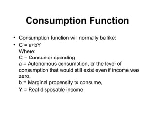 Consumption Function
• Consumption function will normally be like:
• C = a+bY
Where:
C = Consumer spending
a = Autonomous consumption, or the level of
consumption that would still exist even if income was
zero,
b = Marginal propensity to consume,
Y = Real disposable income

 
