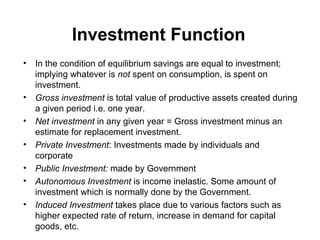 Investment Function
•

•
•
•
•
•
•

In the condition of equilibrium savings are equal to investment;
implying whatever is not spent on consumption, is spent on
investment.
Gross investment is total value of productive assets created during
a given period i.e. one year.
Net investment in any given year = Gross investment minus an
estimate for replacement investment.
Private Investment: Investments made by individuals and
corporate
Public Investment: made by Government
Autonomous Investment is income inelastic. Some amount of
investment which is normally done by the Government.
Induced Investment takes place due to various factors such as
higher expected rate of return, increase in demand for capital
goods, etc.

 