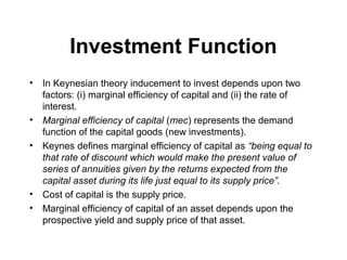 Investment Function
•

•
•

•
•

In Keynesian theory inducement to invest depends upon two
factors: (i) marginal efficiency of capital and (ii) the rate of
interest.
Marginal efficiency of capital (mec) represents the demand
function of the capital goods (new investments).
Keynes defines marginal efficiency of capital as “being equal to
that rate of discount which would make the present value of
series of annuities given by the returns expected from the
capital asset during its life just equal to its supply price”.
Cost of capital is the supply price.
Marginal efficiency of capital of an asset depends upon the
prospective yield and supply price of that asset.

 