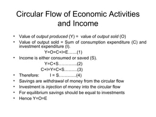 Circular Flow of Economic Activities
and Income
•
•

•

•
•
•
•
•

Value of output produced (Y) = value of output sold (O)
Value of output sold = Sum of consumption expenditure (C) and
investment expenditure (I).
Y=O=C+I=E……(1)
Income is either consumed or saved (S).
Y=C+S………….(2)
C+I=Y=C+S………(3)
Therefore:
I = S…………(4)
Savings are withdrawal of money from the circular flow
Investment is injection of money into the circular flow
For equilibrium savings should be equal to investments
Hence Y=O=E

 