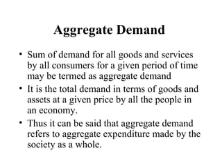 Aggregate Demand
• Sum of demand for all goods and services
by all consumers for a given period of time
may be termed as aggregate demand
• It is the total demand in terms of goods and
assets at a given price by all the people in
an economy.
• Thus it can be said that aggregate demand
refers to aggregate expenditure made by the
society as a whole.

 