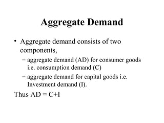 Aggregate Demand
• Aggregate demand consists of two
components,
– aggregate demand (AD) for consumer goods
i.e. consumption demand (C)
– aggregate demand for capital goods i.e.
Investment demand (I).

Thus AD = C+I

 