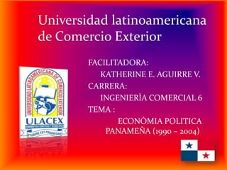 Universidad latinoamericana
de Comercio Exterior
FACILITADORA:
KATHERINE E. AGUIRRE V.
CARRERA:
INGENIERÌA COMERCIAL 6
TEMA :
ECONÒMIA POLITICA
PANAMEÑA (1990 – 2004)

 