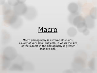 Macro 
Macro photography is extreme close-ups, 
usually of very small subjects, in which the size 
of the subject in the photography is greater 
than life size. 
 