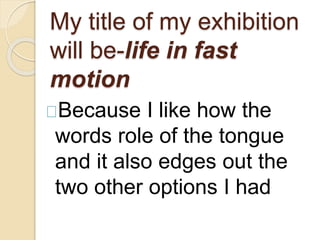 My title of my exhibition 
will be-life in fast 
motion 
Because I like how the 
words role of the tongue 
and it also edges out the 
two other options I had 
 