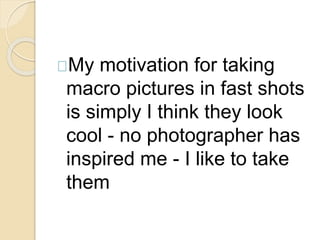 My motivation for taking 
macro pictures in fast shots 
is simply I think they look 
cool - no photographer has 
inspired me - I like to take 
them 
 