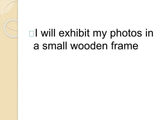 I will exhibit my photos in 
a small wooden frame 

