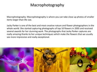 Macrophotography
Macrophotography: Macrophotography is where you can take close up photos of smaller
items larger than life size.
Jacky Parker is one of the best and most creative nature and flower photographers in the
whole world. She started capturing photographs of top 10 flowers in 2005 and received
several awards for her stunning work. The photographs that Jacky Parker captures are
really amazing thanks to her unique techniques which make the flowers that we usually
see more impressive and really exceptional.
 