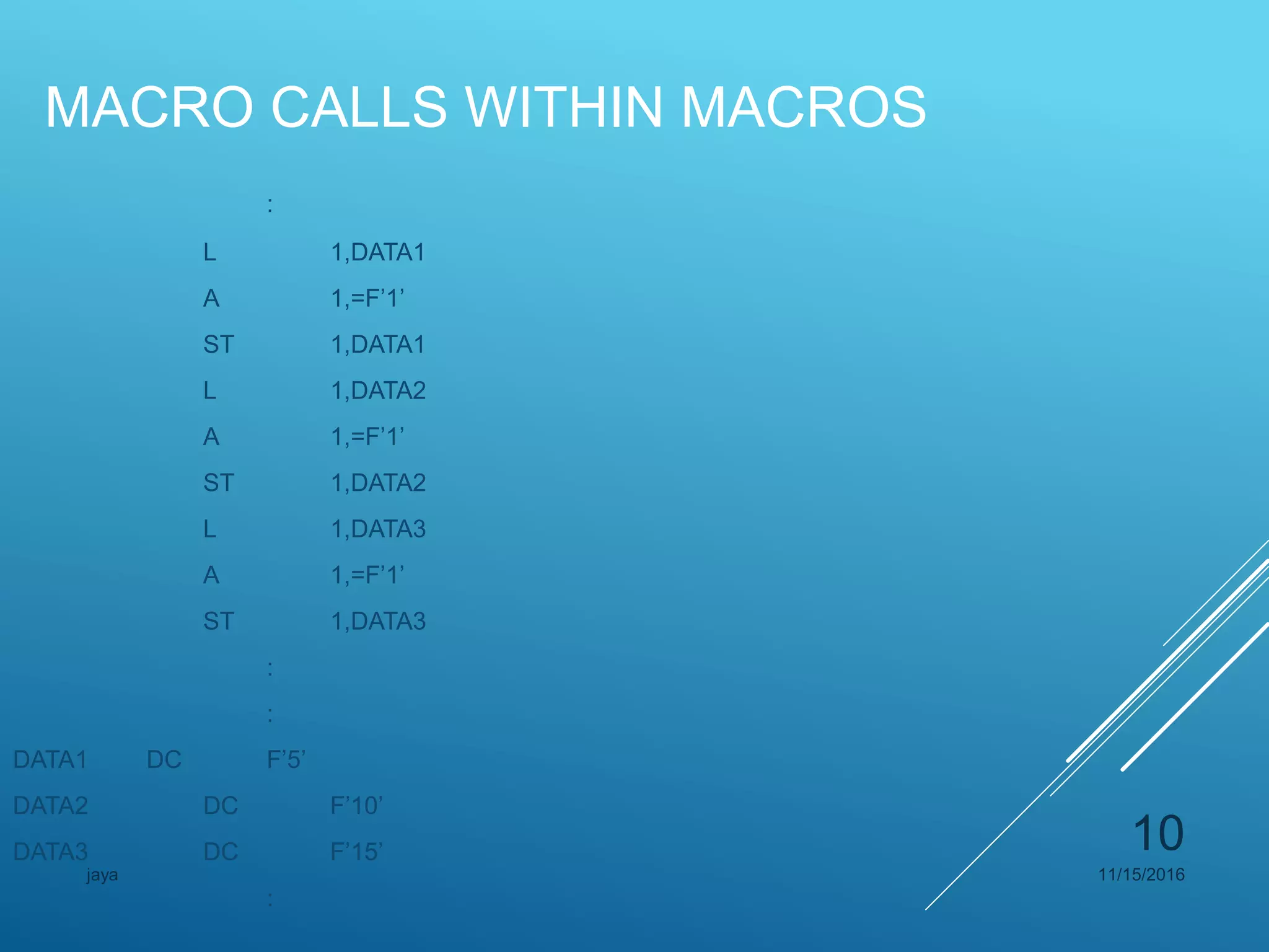 MACRO CALLS WITHIN MACROS
:
L 1,DATA1
A 1,=F’1’
ST 1,DATA1
L 1,DATA2
A 1,=F’1’
ST 1,DATA2
L 1,DATA3
A 1,=F’1’
ST 1,DATA3
:
:
DATA1 DC F’5’
DATA2 DC F’10’
DATA3 DC F’15’
:
11/15/2016jaya
10
 